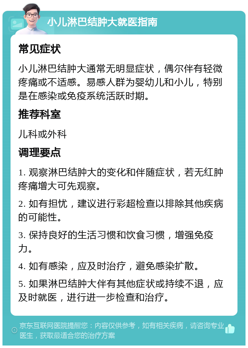 小儿淋巴结肿大就医指南 常见症状 小儿淋巴结肿大通常无明显症状，偶尔伴有轻微疼痛或不适感。易感人群为婴幼儿和小儿，特别是在感染或免疫系统活跃时期。 推荐科室 儿科或外科 调理要点 1. 观察淋巴结肿大的变化和伴随症状，若无红肿疼痛增大可先观察。 2. 如有担忧，建议进行彩超检查以排除其他疾病的可能性。 3. 保持良好的生活习惯和饮食习惯，增强免疫力。 4. 如有感染，应及时治疗，避免感染扩散。 5. 如果淋巴结肿大伴有其他症状或持续不退，应及时就医，进行进一步检查和治疗。