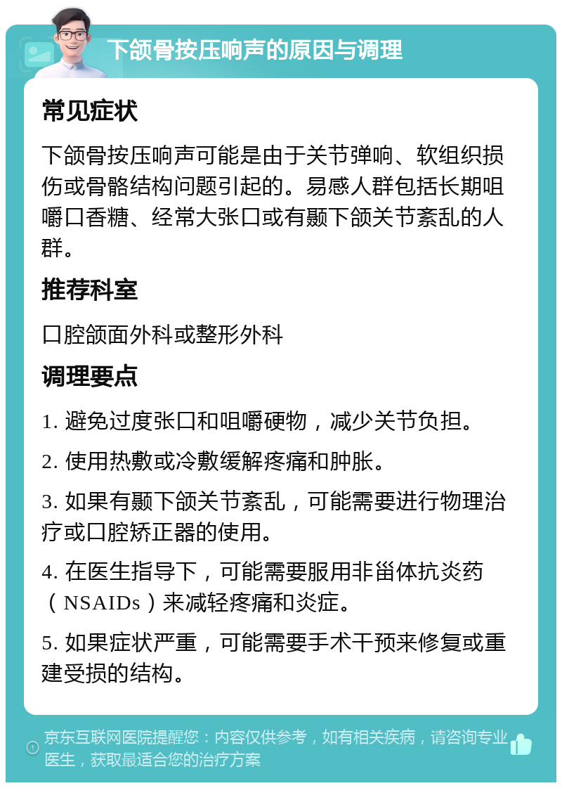 下颌骨按压响声的原因与调理 常见症状 下颌骨按压响声可能是由于关节弹响、软组织损伤或骨骼结构问题引起的。易感人群包括长期咀嚼口香糖、经常大张口或有颞下颌关节紊乱的人群。 推荐科室 口腔颌面外科或整形外科 调理要点 1. 避免过度张口和咀嚼硬物，减少关节负担。 2. 使用热敷或冷敷缓解疼痛和肿胀。 3. 如果有颞下颌关节紊乱，可能需要进行物理治疗或口腔矫正器的使用。 4. 在医生指导下，可能需要服用非甾体抗炎药（NSAIDs）来减轻疼痛和炎症。 5. 如果症状严重，可能需要手术干预来修复或重建受损的结构。