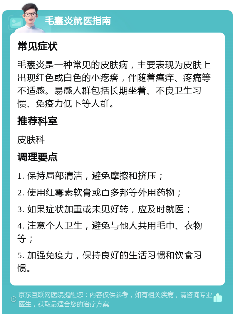 毛囊炎就医指南 常见症状 毛囊炎是一种常见的皮肤病，主要表现为皮肤上出现红色或白色的小疙瘩，伴随着瘙痒、疼痛等不适感。易感人群包括长期坐着、不良卫生习惯、免疫力低下等人群。 推荐科室 皮肤科 调理要点 1. 保持局部清洁，避免摩擦和挤压； 2. 使用红霉素软膏或百多邦等外用药物； 3. 如果症状加重或未见好转，应及时就医； 4. 注意个人卫生，避免与他人共用毛巾、衣物等； 5. 加强免疫力，保持良好的生活习惯和饮食习惯。