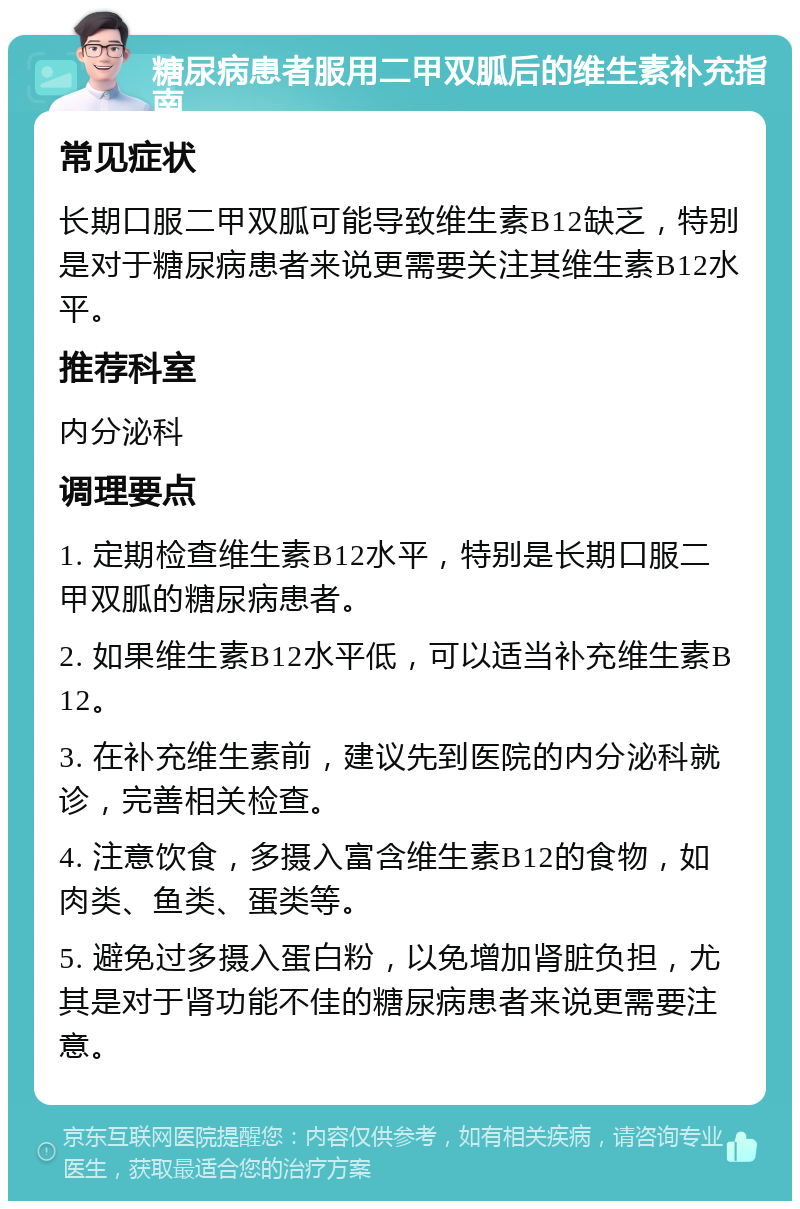 糖尿病患者服用二甲双胍后的维生素补充指南 常见症状 长期口服二甲双胍可能导致维生素B12缺乏，特别是对于糖尿病患者来说更需要关注其维生素B12水平。 推荐科室 内分泌科 调理要点 1. 定期检查维生素B12水平，特别是长期口服二甲双胍的糖尿病患者。 2. 如果维生素B12水平低，可以适当补充维生素B12。 3. 在补充维生素前，建议先到医院的内分泌科就诊，完善相关检查。 4. 注意饮食，多摄入富含维生素B12的食物，如肉类、鱼类、蛋类等。 5. 避免过多摄入蛋白粉，以免增加肾脏负担，尤其是对于肾功能不佳的糖尿病患者来说更需要注意。