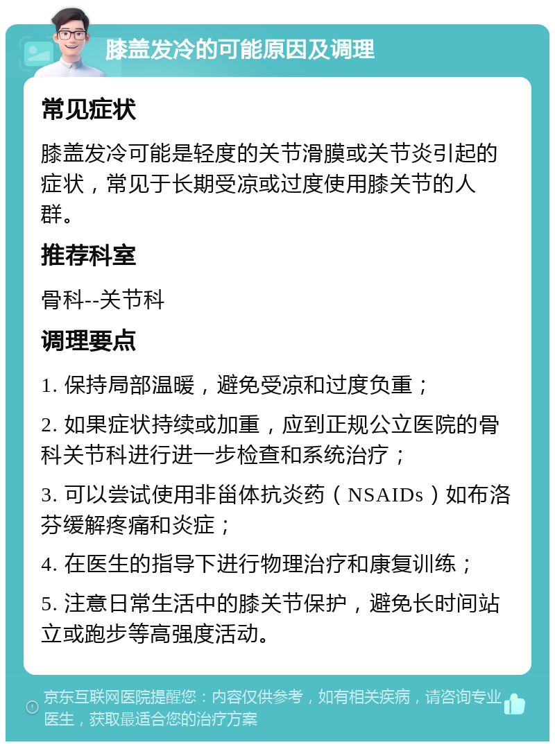 膝盖发冷的可能原因及调理 常见症状 膝盖发冷可能是轻度的关节滑膜或关节炎引起的症状，常见于长期受凉或过度使用膝关节的人群。 推荐科室 骨科--关节科 调理要点 1. 保持局部温暖，避免受凉和过度负重； 2. 如果症状持续或加重，应到正规公立医院的骨科关节科进行进一步检查和系统治疗； 3. 可以尝试使用非甾体抗炎药（NSAIDs）如布洛芬缓解疼痛和炎症； 4. 在医生的指导下进行物理治疗和康复训练； 5. 注意日常生活中的膝关节保护，避免长时间站立或跑步等高强度活动。