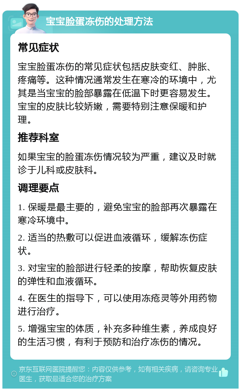 宝宝脸蛋冻伤的处理方法 常见症状 宝宝脸蛋冻伤的常见症状包括皮肤变红、肿胀、疼痛等。这种情况通常发生在寒冷的环境中，尤其是当宝宝的脸部暴露在低温下时更容易发生。宝宝的皮肤比较娇嫩，需要特别注意保暖和护理。 推荐科室 如果宝宝的脸蛋冻伤情况较为严重，建议及时就诊于儿科或皮肤科。 调理要点 1. 保暖是最主要的，避免宝宝的脸部再次暴露在寒冷环境中。 2. 适当的热敷可以促进血液循环，缓解冻伤症状。 3. 对宝宝的脸部进行轻柔的按摩，帮助恢复皮肤的弹性和血液循环。 4. 在医生的指导下，可以使用冻疮灵等外用药物进行治疗。 5. 增强宝宝的体质，补充多种维生素，养成良好的生活习惯，有利于预防和治疗冻伤的情况。