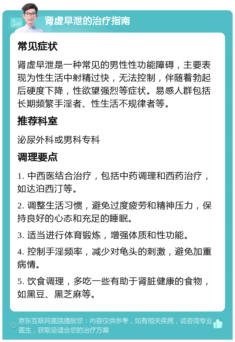 肾虚早泄的治疗指南 常见症状 肾虚早泄是一种常见的男性性功能障碍，主要表现为性生活中射精过快，无法控制，伴随着勃起后硬度下降，性欲望强烈等症状。易感人群包括长期频繁手淫者、性生活不规律者等。 推荐科室 泌尿外科或男科专科 调理要点 1. 中西医结合治疗，包括中药调理和西药治疗，如达泊西汀等。 2. 调整生活习惯，避免过度疲劳和精神压力，保持良好的心态和充足的睡眠。 3. 适当进行体育锻炼，增强体质和性功能。 4. 控制手淫频率，减少对龟头的刺激，避免加重病情。 5. 饮食调理，多吃一些有助于肾脏健康的食物，如黑豆、黑芝麻等。