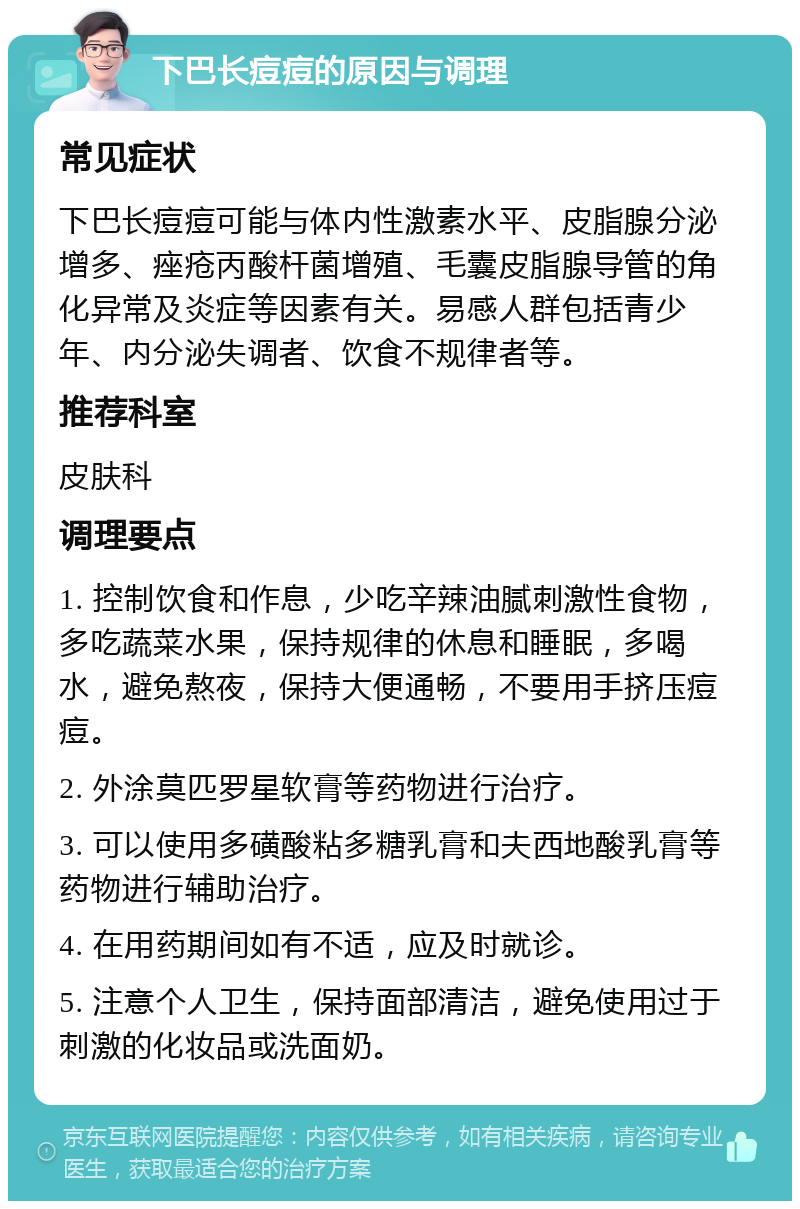 下巴长痘痘的原因与调理 常见症状 下巴长痘痘可能与体内性激素水平、皮脂腺分泌增多、痤疮丙酸杆菌增殖、毛囊皮脂腺导管的角化异常及炎症等因素有关。易感人群包括青少年、内分泌失调者、饮食不规律者等。 推荐科室 皮肤科 调理要点 1. 控制饮食和作息，少吃辛辣油腻刺激性食物，多吃蔬菜水果，保持规律的休息和睡眠，多喝水，避免熬夜，保持大便通畅，不要用手挤压痘痘。 2. 外涂莫匹罗星软膏等药物进行治疗。 3. 可以使用多磺酸粘多糖乳膏和夫西地酸乳膏等药物进行辅助治疗。 4. 在用药期间如有不适，应及时就诊。 5. 注意个人卫生，保持面部清洁，避免使用过于刺激的化妆品或洗面奶。