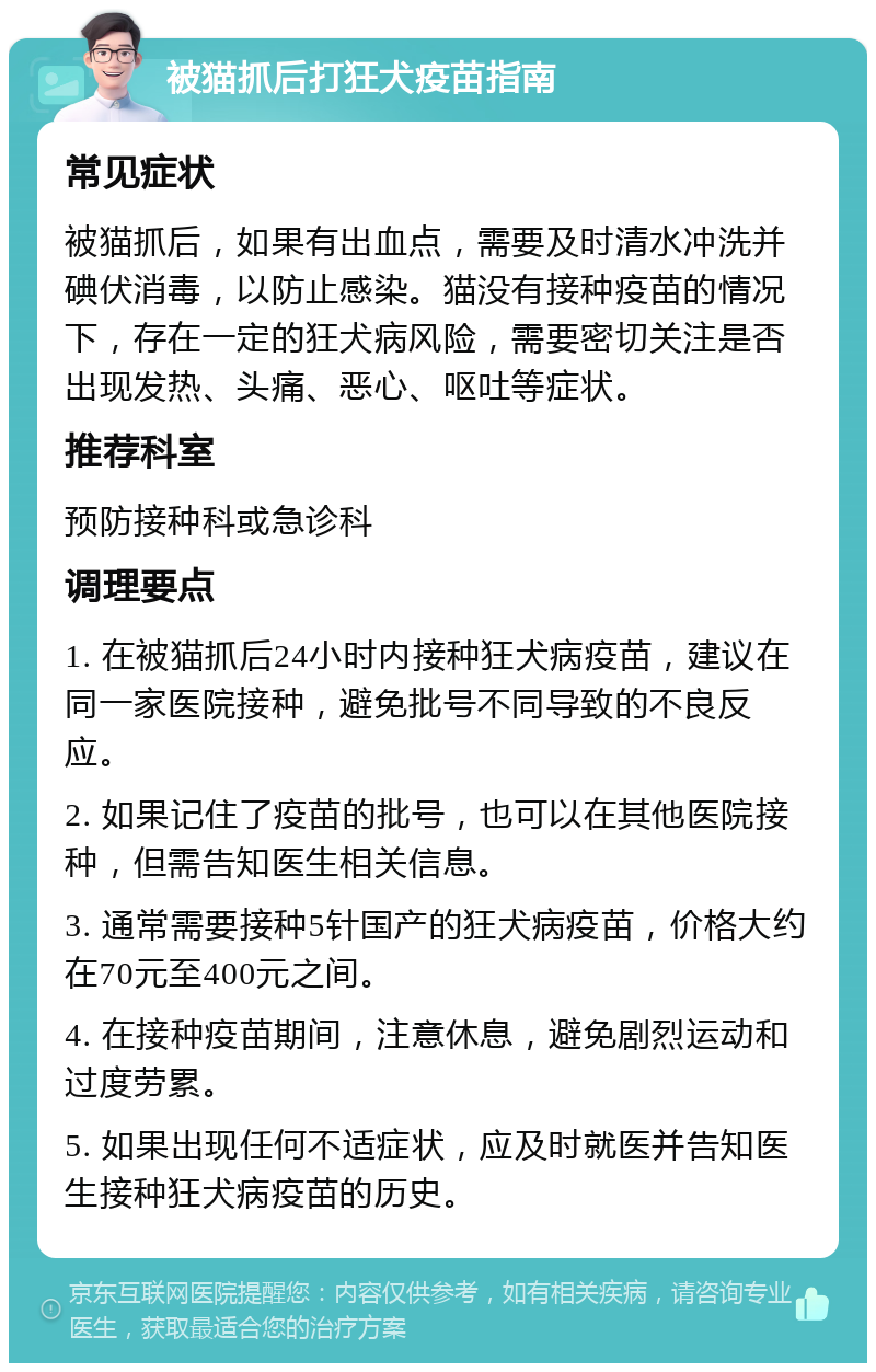 被猫抓后打狂犬疫苗指南 常见症状 被猫抓后，如果有出血点，需要及时清水冲洗并碘伏消毒，以防止感染。猫没有接种疫苗的情况下，存在一定的狂犬病风险，需要密切关注是否出现发热、头痛、恶心、呕吐等症状。 推荐科室 预防接种科或急诊科 调理要点 1. 在被猫抓后24小时内接种狂犬病疫苗，建议在同一家医院接种，避免批号不同导致的不良反应。 2. 如果记住了疫苗的批号，也可以在其他医院接种，但需告知医生相关信息。 3. 通常需要接种5针国产的狂犬病疫苗，价格大约在70元至400元之间。 4. 在接种疫苗期间，注意休息，避免剧烈运动和过度劳累。 5. 如果出现任何不适症状，应及时就医并告知医生接种狂犬病疫苗的历史。