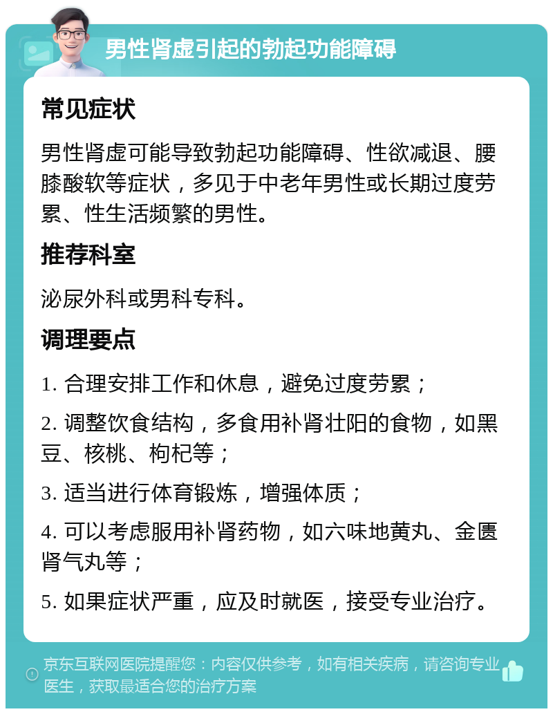 男性肾虚引起的勃起功能障碍 常见症状 男性肾虚可能导致勃起功能障碍、性欲减退、腰膝酸软等症状，多见于中老年男性或长期过度劳累、性生活频繁的男性。 推荐科室 泌尿外科或男科专科。 调理要点 1. 合理安排工作和休息，避免过度劳累； 2. 调整饮食结构，多食用补肾壮阳的食物，如黑豆、核桃、枸杞等； 3. 适当进行体育锻炼，增强体质； 4. 可以考虑服用补肾药物，如六味地黄丸、金匮肾气丸等； 5. 如果症状严重，应及时就医，接受专业治疗。