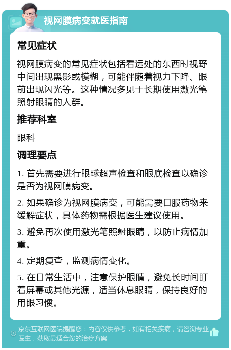 视网膜病变就医指南 常见症状 视网膜病变的常见症状包括看远处的东西时视野中间出现黑影或模糊，可能伴随着视力下降、眼前出现闪光等。这种情况多见于长期使用激光笔照射眼睛的人群。 推荐科室 眼科 调理要点 1. 首先需要进行眼球超声检查和眼底检查以确诊是否为视网膜病变。 2. 如果确诊为视网膜病变，可能需要口服药物来缓解症状，具体药物需根据医生建议使用。 3. 避免再次使用激光笔照射眼睛，以防止病情加重。 4. 定期复查，监测病情变化。 5. 在日常生活中，注意保护眼睛，避免长时间盯着屏幕或其他光源，适当休息眼睛，保持良好的用眼习惯。