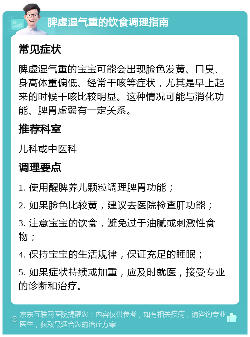 脾虚湿气重的饮食调理指南 常见症状 脾虚湿气重的宝宝可能会出现脸色发黄、口臭、身高体重偏低、经常干咳等症状，尤其是早上起来的时候干咳比较明显。这种情况可能与消化功能、脾胃虚弱有一定关系。 推荐科室 儿科或中医科 调理要点 1. 使用醒脾养儿颗粒调理脾胃功能； 2. 如果脸色比较黄，建议去医院检查肝功能； 3. 注意宝宝的饮食，避免过于油腻或刺激性食物； 4. 保持宝宝的生活规律，保证充足的睡眠； 5. 如果症状持续或加重，应及时就医，接受专业的诊断和治疗。