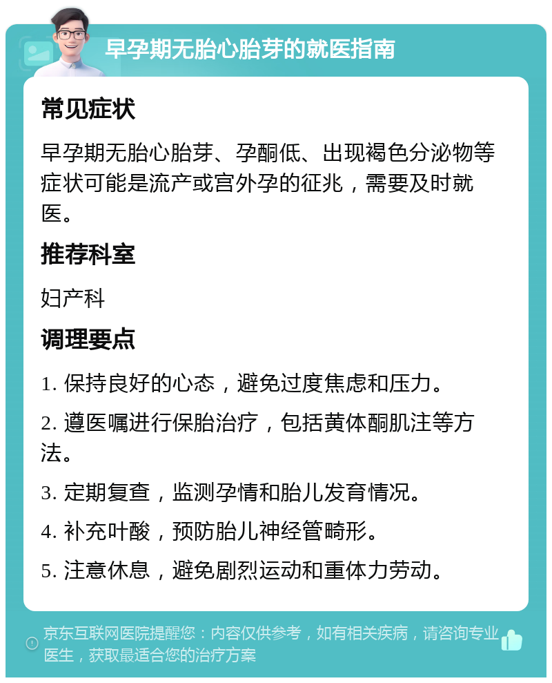 早孕期无胎心胎芽的就医指南 常见症状 早孕期无胎心胎芽、孕酮低、出现褐色分泌物等症状可能是流产或宫外孕的征兆，需要及时就医。 推荐科室 妇产科 调理要点 1. 保持良好的心态，避免过度焦虑和压力。 2. 遵医嘱进行保胎治疗，包括黄体酮肌注等方法。 3. 定期复查，监测孕情和胎儿发育情况。 4. 补充叶酸，预防胎儿神经管畸形。 5. 注意休息，避免剧烈运动和重体力劳动。