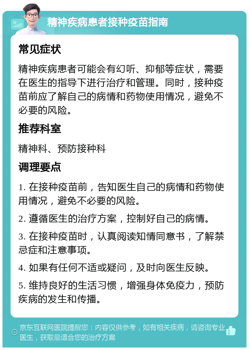 精神疾病患者接种疫苗指南 常见症状 精神疾病患者可能会有幻听、抑郁等症状，需要在医生的指导下进行治疗和管理。同时，接种疫苗前应了解自己的病情和药物使用情况，避免不必要的风险。 推荐科室 精神科、预防接种科 调理要点 1. 在接种疫苗前，告知医生自己的病情和药物使用情况，避免不必要的风险。 2. 遵循医生的治疗方案，控制好自己的病情。 3. 在接种疫苗时，认真阅读知情同意书，了解禁忌症和注意事项。 4. 如果有任何不适或疑问，及时向医生反映。 5. 维持良好的生活习惯，增强身体免疫力，预防疾病的发生和传播。