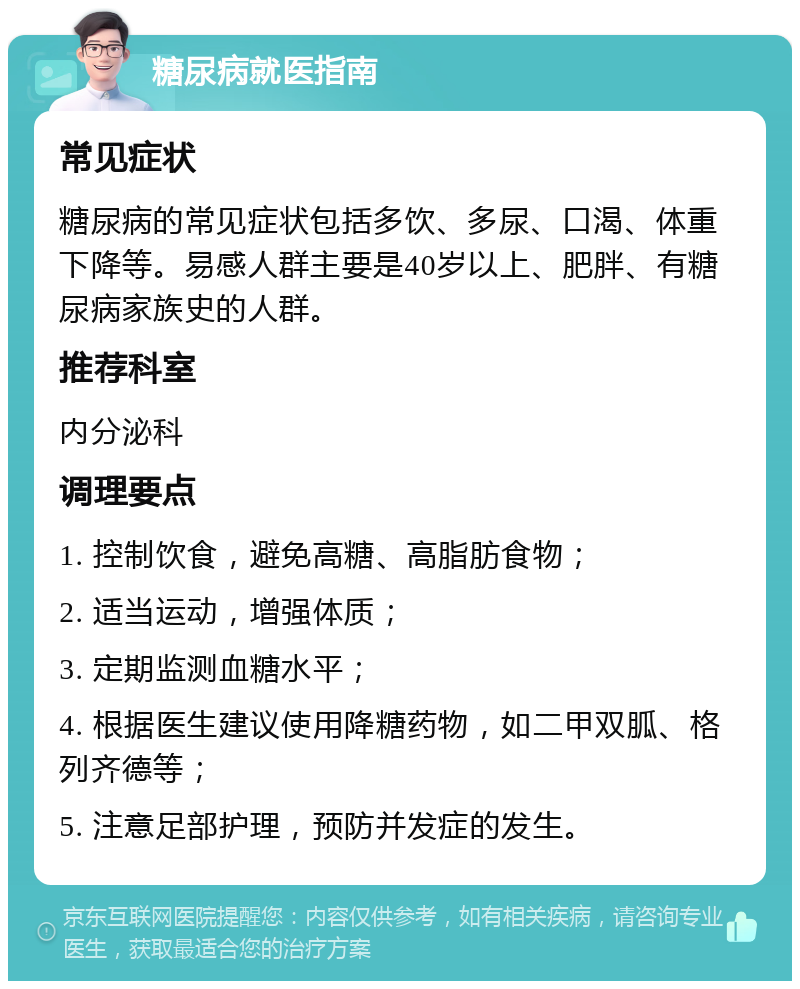 糖尿病就医指南 常见症状 糖尿病的常见症状包括多饮、多尿、口渴、体重下降等。易感人群主要是40岁以上、肥胖、有糖尿病家族史的人群。 推荐科室 内分泌科 调理要点 1. 控制饮食，避免高糖、高脂肪食物； 2. 适当运动，增强体质； 3. 定期监测血糖水平； 4. 根据医生建议使用降糖药物，如二甲双胍、格列齐德等； 5. 注意足部护理，预防并发症的发生。