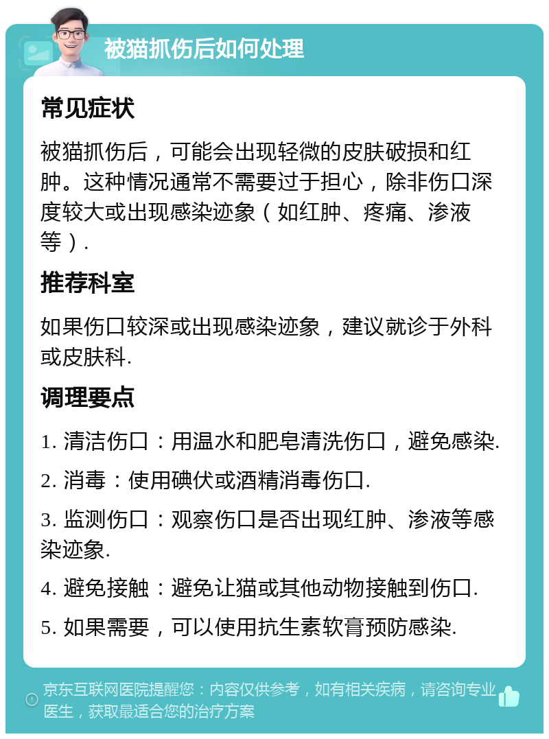 被猫抓伤后如何处理 常见症状 被猫抓伤后，可能会出现轻微的皮肤破损和红肿。这种情况通常不需要过于担心，除非伤口深度较大或出现感染迹象（如红肿、疼痛、渗液等）. 推荐科室 如果伤口较深或出现感染迹象，建议就诊于外科或皮肤科. 调理要点 1. 清洁伤口：用温水和肥皂清洗伤口，避免感染. 2. 消毒：使用碘伏或酒精消毒伤口. 3. 监测伤口：观察伤口是否出现红肿、渗液等感染迹象. 4. 避免接触：避免让猫或其他动物接触到伤口. 5. 如果需要，可以使用抗生素软膏预防感染.