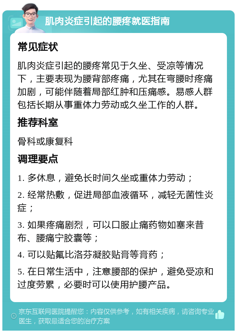 肌肉炎症引起的腰疼就医指南 常见症状 肌肉炎症引起的腰疼常见于久坐、受凉等情况下，主要表现为腰背部疼痛，尤其在弯腰时疼痛加剧，可能伴随着局部红肿和压痛感。易感人群包括长期从事重体力劳动或久坐工作的人群。 推荐科室 骨科或康复科 调理要点 1. 多休息，避免长时间久坐或重体力劳动； 2. 经常热敷，促进局部血液循环，减轻无菌性炎症； 3. 如果疼痛剧烈，可以口服止痛药物如塞来昔布、腰痛宁胶囊等； 4. 可以贴氟比洛芬凝胶贴膏等膏药； 5. 在日常生活中，注意腰部的保护，避免受凉和过度劳累，必要时可以使用护腰产品。