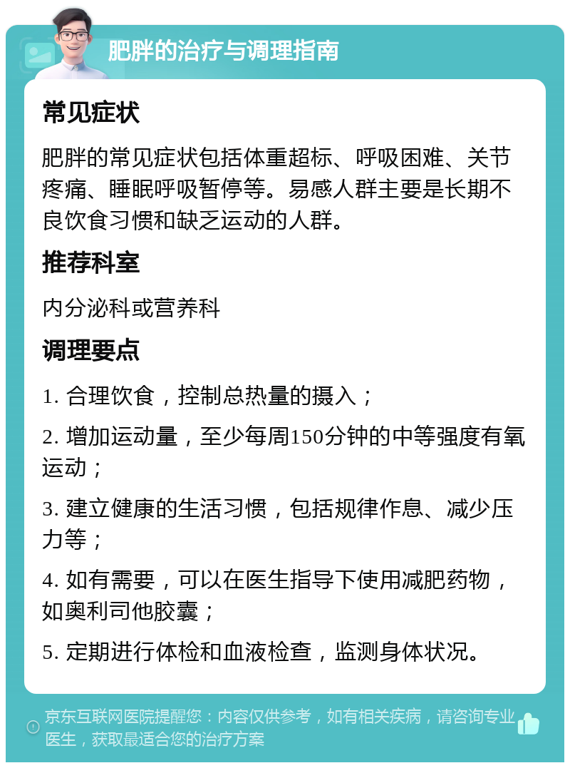 肥胖的治疗与调理指南 常见症状 肥胖的常见症状包括体重超标、呼吸困难、关节疼痛、睡眠呼吸暂停等。易感人群主要是长期不良饮食习惯和缺乏运动的人群。 推荐科室 内分泌科或营养科 调理要点 1. 合理饮食，控制总热量的摄入； 2. 增加运动量，至少每周150分钟的中等强度有氧运动； 3. 建立健康的生活习惯，包括规律作息、减少压力等； 4. 如有需要，可以在医生指导下使用减肥药物，如奥利司他胶囊； 5. 定期进行体检和血液检查，监测身体状况。