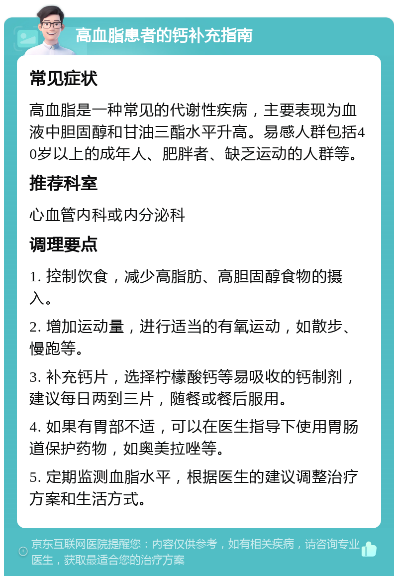 高血脂患者的钙补充指南 常见症状 高血脂是一种常见的代谢性疾病，主要表现为血液中胆固醇和甘油三酯水平升高。易感人群包括40岁以上的成年人、肥胖者、缺乏运动的人群等。 推荐科室 心血管内科或内分泌科 调理要点 1. 控制饮食，减少高脂肪、高胆固醇食物的摄入。 2. 增加运动量，进行适当的有氧运动，如散步、慢跑等。 3. 补充钙片，选择柠檬酸钙等易吸收的钙制剂，建议每日两到三片，随餐或餐后服用。 4. 如果有胃部不适，可以在医生指导下使用胃肠道保护药物，如奥美拉唑等。 5. 定期监测血脂水平，根据医生的建议调整治疗方案和生活方式。