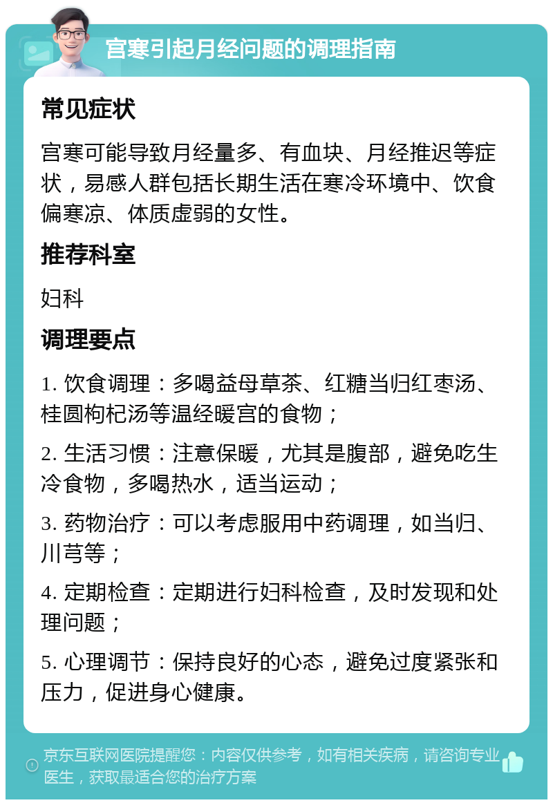 宫寒引起月经问题的调理指南 常见症状 宫寒可能导致月经量多、有血块、月经推迟等症状，易感人群包括长期生活在寒冷环境中、饮食偏寒凉、体质虚弱的女性。 推荐科室 妇科 调理要点 1. 饮食调理：多喝益母草茶、红糖当归红枣汤、桂圆枸杞汤等温经暖宫的食物； 2. 生活习惯：注意保暖，尤其是腹部，避免吃生冷食物，多喝热水，适当运动； 3. 药物治疗：可以考虑服用中药调理，如当归、川芎等； 4. 定期检查：定期进行妇科检查，及时发现和处理问题； 5. 心理调节：保持良好的心态，避免过度紧张和压力，促进身心健康。