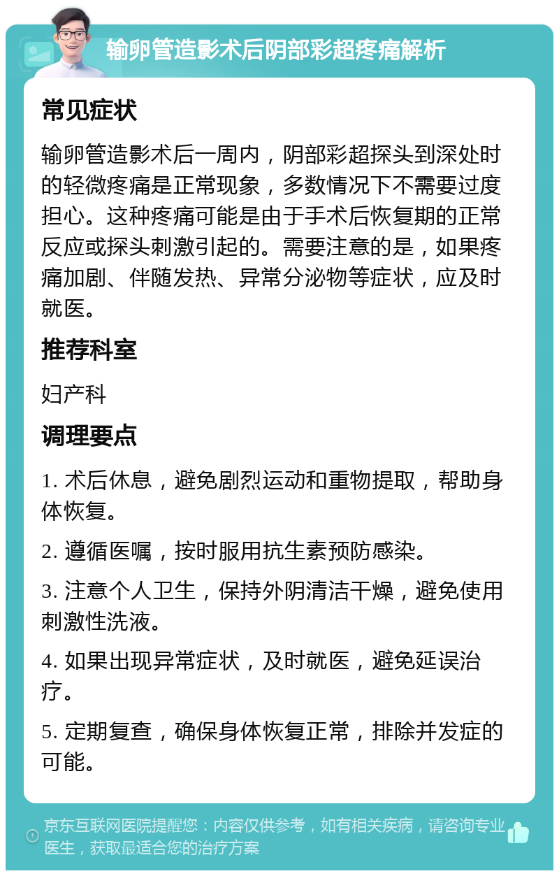 输卵管造影术后阴部彩超疼痛解析 常见症状 输卵管造影术后一周内，阴部彩超探头到深处时的轻微疼痛是正常现象，多数情况下不需要过度担心。这种疼痛可能是由于手术后恢复期的正常反应或探头刺激引起的。需要注意的是，如果疼痛加剧、伴随发热、异常分泌物等症状，应及时就医。 推荐科室 妇产科 调理要点 1. 术后休息，避免剧烈运动和重物提取，帮助身体恢复。 2. 遵循医嘱，按时服用抗生素预防感染。 3. 注意个人卫生，保持外阴清洁干燥，避免使用刺激性洗液。 4. 如果出现异常症状，及时就医，避免延误治疗。 5. 定期复查，确保身体恢复正常，排除并发症的可能。