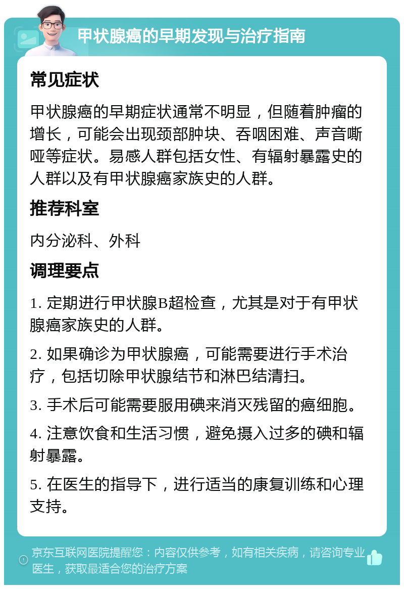 甲状腺癌的早期发现与治疗指南 常见症状 甲状腺癌的早期症状通常不明显，但随着肿瘤的增长，可能会出现颈部肿块、吞咽困难、声音嘶哑等症状。易感人群包括女性、有辐射暴露史的人群以及有甲状腺癌家族史的人群。 推荐科室 内分泌科、外科 调理要点 1. 定期进行甲状腺B超检查，尤其是对于有甲状腺癌家族史的人群。 2. 如果确诊为甲状腺癌，可能需要进行手术治疗，包括切除甲状腺结节和淋巴结清扫。 3. 手术后可能需要服用碘来消灭残留的癌细胞。 4. 注意饮食和生活习惯，避免摄入过多的碘和辐射暴露。 5. 在医生的指导下，进行适当的康复训练和心理支持。