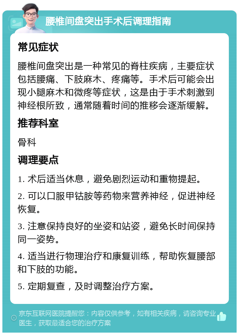 腰椎间盘突出手术后调理指南 常见症状 腰椎间盘突出是一种常见的脊柱疾病，主要症状包括腰痛、下肢麻木、疼痛等。手术后可能会出现小腿麻木和微疼等症状，这是由于手术刺激到神经根所致，通常随着时间的推移会逐渐缓解。 推荐科室 骨科 调理要点 1. 术后适当休息，避免剧烈运动和重物提起。 2. 可以口服甲钴胺等药物来营养神经，促进神经恢复。 3. 注意保持良好的坐姿和站姿，避免长时间保持同一姿势。 4. 适当进行物理治疗和康复训练，帮助恢复腰部和下肢的功能。 5. 定期复查，及时调整治疗方案。