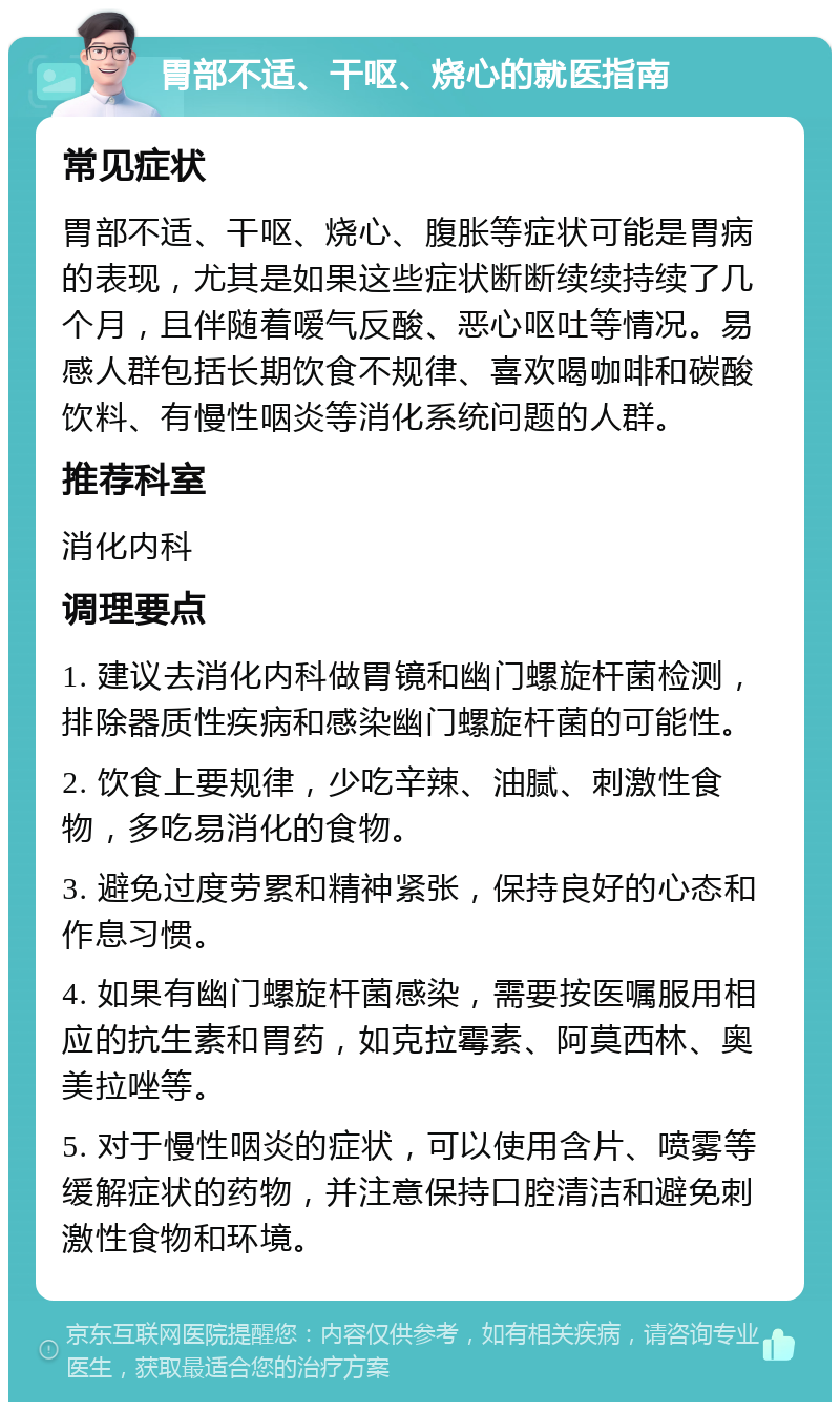 胃部不适、干呕、烧心的就医指南 常见症状 胃部不适、干呕、烧心、腹胀等症状可能是胃病的表现，尤其是如果这些症状断断续续持续了几个月，且伴随着嗳气反酸、恶心呕吐等情况。易感人群包括长期饮食不规律、喜欢喝咖啡和碳酸饮料、有慢性咽炎等消化系统问题的人群。 推荐科室 消化内科 调理要点 1. 建议去消化内科做胃镜和幽门螺旋杆菌检测，排除器质性疾病和感染幽门螺旋杆菌的可能性。 2. 饮食上要规律，少吃辛辣、油腻、刺激性食物，多吃易消化的食物。 3. 避免过度劳累和精神紧张，保持良好的心态和作息习惯。 4. 如果有幽门螺旋杆菌感染，需要按医嘱服用相应的抗生素和胃药，如克拉霉素、阿莫西林、奥美拉唑等。 5. 对于慢性咽炎的症状，可以使用含片、喷雾等缓解症状的药物，并注意保持口腔清洁和避免刺激性食物和环境。