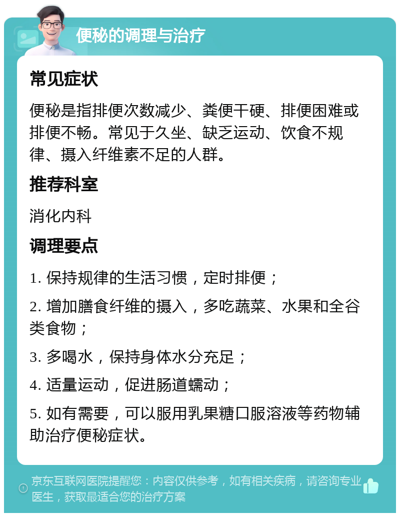 便秘的调理与治疗 常见症状 便秘是指排便次数减少、粪便干硬、排便困难或排便不畅。常见于久坐、缺乏运动、饮食不规律、摄入纤维素不足的人群。 推荐科室 消化内科 调理要点 1. 保持规律的生活习惯，定时排便； 2. 增加膳食纤维的摄入，多吃蔬菜、水果和全谷类食物； 3. 多喝水，保持身体水分充足； 4. 适量运动，促进肠道蠕动； 5. 如有需要，可以服用乳果糖口服溶液等药物辅助治疗便秘症状。