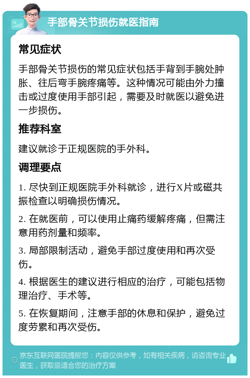 手部骨关节损伤就医指南 常见症状 手部骨关节损伤的常见症状包括手背到手腕处肿胀、往后弯手腕疼痛等。这种情况可能由外力撞击或过度使用手部引起，需要及时就医以避免进一步损伤。 推荐科室 建议就诊于正规医院的手外科。 调理要点 1. 尽快到正规医院手外科就诊，进行X片或磁共振检查以明确损伤情况。 2. 在就医前，可以使用止痛药缓解疼痛，但需注意用药剂量和频率。 3. 局部限制活动，避免手部过度使用和再次受伤。 4. 根据医生的建议进行相应的治疗，可能包括物理治疗、手术等。 5. 在恢复期间，注意手部的休息和保护，避免过度劳累和再次受伤。