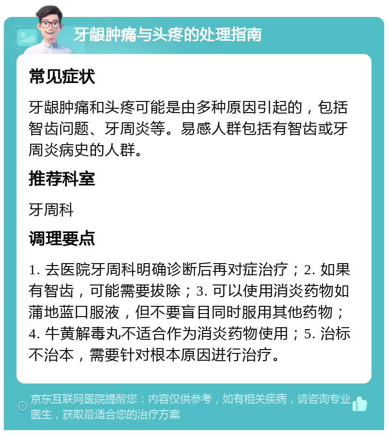 牙龈肿痛与头疼的处理指南 常见症状 牙龈肿痛和头疼可能是由多种原因引起的，包括智齿问题、牙周炎等。易感人群包括有智齿或牙周炎病史的人群。 推荐科室 牙周科 调理要点 1. 去医院牙周科明确诊断后再对症治疗；2. 如果有智齿，可能需要拔除；3. 可以使用消炎药物如蒲地蓝口服液，但不要盲目同时服用其他药物；4. 牛黄解毒丸不适合作为消炎药物使用；5. 治标不治本，需要针对根本原因进行治疗。