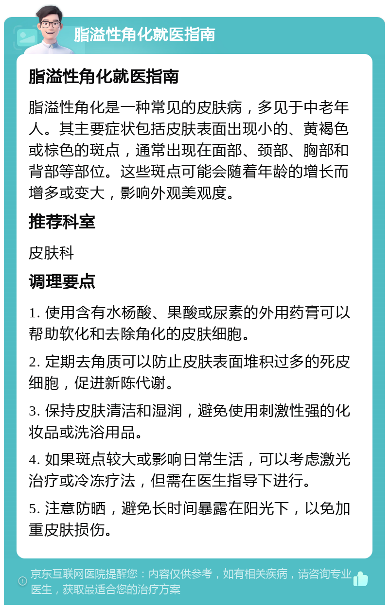 脂溢性角化就医指南 脂溢性角化就医指南 脂溢性角化是一种常见的皮肤病，多见于中老年人。其主要症状包括皮肤表面出现小的、黄褐色或棕色的斑点，通常出现在面部、颈部、胸部和背部等部位。这些斑点可能会随着年龄的增长而增多或变大，影响外观美观度。 推荐科室 皮肤科 调理要点 1. 使用含有水杨酸、果酸或尿素的外用药膏可以帮助软化和去除角化的皮肤细胞。 2. 定期去角质可以防止皮肤表面堆积过多的死皮细胞，促进新陈代谢。 3. 保持皮肤清洁和湿润，避免使用刺激性强的化妆品或洗浴用品。 4. 如果斑点较大或影响日常生活，可以考虑激光治疗或冷冻疗法，但需在医生指导下进行。 5. 注意防晒，避免长时间暴露在阳光下，以免加重皮肤损伤。