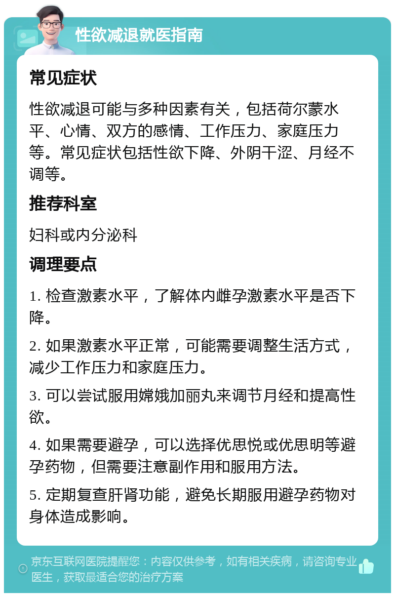 性欲减退就医指南 常见症状 性欲减退可能与多种因素有关，包括荷尔蒙水平、心情、双方的感情、工作压力、家庭压力等。常见症状包括性欲下降、外阴干涩、月经不调等。 推荐科室 妇科或内分泌科 调理要点 1. 检查激素水平，了解体内雌孕激素水平是否下降。 2. 如果激素水平正常，可能需要调整生活方式，减少工作压力和家庭压力。 3. 可以尝试服用嫦娥加丽丸来调节月经和提高性欲。 4. 如果需要避孕，可以选择优思悦或优思明等避孕药物，但需要注意副作用和服用方法。 5. 定期复查肝肾功能，避免长期服用避孕药物对身体造成影响。