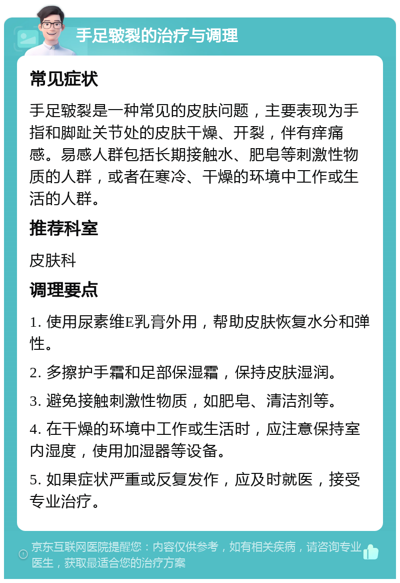 手足皲裂的治疗与调理 常见症状 手足皲裂是一种常见的皮肤问题，主要表现为手指和脚趾关节处的皮肤干燥、开裂，伴有痒痛感。易感人群包括长期接触水、肥皂等刺激性物质的人群，或者在寒冷、干燥的环境中工作或生活的人群。 推荐科室 皮肤科 调理要点 1. 使用尿素维E乳膏外用，帮助皮肤恢复水分和弹性。 2. 多擦护手霜和足部保湿霜，保持皮肤湿润。 3. 避免接触刺激性物质，如肥皂、清洁剂等。 4. 在干燥的环境中工作或生活时，应注意保持室内湿度，使用加湿器等设备。 5. 如果症状严重或反复发作，应及时就医，接受专业治疗。