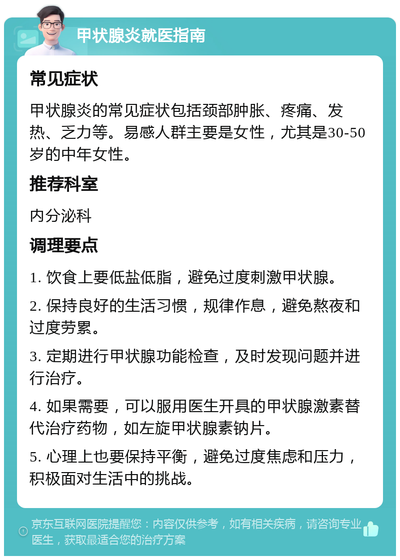 甲状腺炎就医指南 常见症状 甲状腺炎的常见症状包括颈部肿胀、疼痛、发热、乏力等。易感人群主要是女性，尤其是30-50岁的中年女性。 推荐科室 内分泌科 调理要点 1. 饮食上要低盐低脂，避免过度刺激甲状腺。 2. 保持良好的生活习惯，规律作息，避免熬夜和过度劳累。 3. 定期进行甲状腺功能检查，及时发现问题并进行治疗。 4. 如果需要，可以服用医生开具的甲状腺激素替代治疗药物，如左旋甲状腺素钠片。 5. 心理上也要保持平衡，避免过度焦虑和压力，积极面对生活中的挑战。