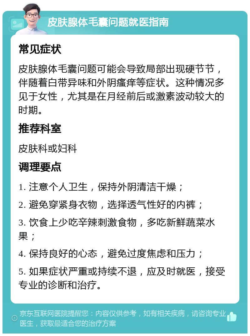 皮肤腺体毛囊问题就医指南 常见症状 皮肤腺体毛囊问题可能会导致局部出现硬节节，伴随着白带异味和外阴瘙痒等症状。这种情况多见于女性，尤其是在月经前后或激素波动较大的时期。 推荐科室 皮肤科或妇科 调理要点 1. 注意个人卫生，保持外阴清洁干燥； 2. 避免穿紧身衣物，选择透气性好的内裤； 3. 饮食上少吃辛辣刺激食物，多吃新鲜蔬菜水果； 4. 保持良好的心态，避免过度焦虑和压力； 5. 如果症状严重或持续不退，应及时就医，接受专业的诊断和治疗。