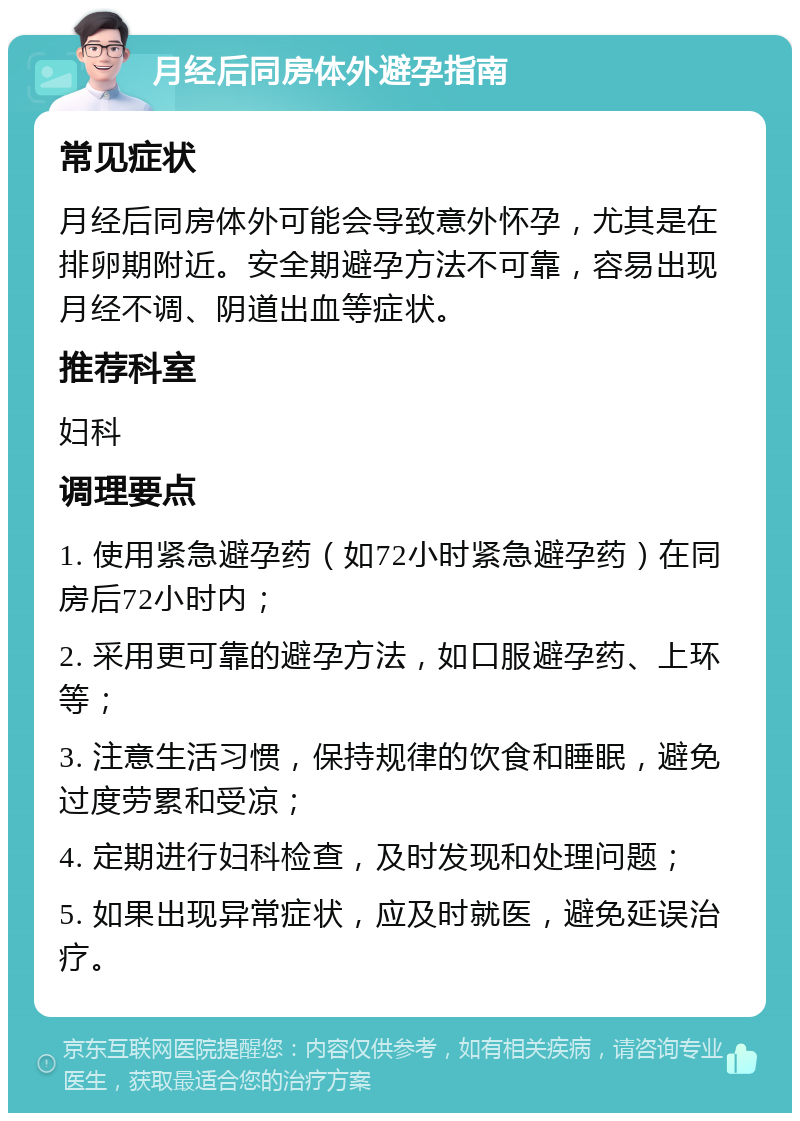 月经后同房体外避孕指南 常见症状 月经后同房体外可能会导致意外怀孕，尤其是在排卵期附近。安全期避孕方法不可靠，容易出现月经不调、阴道出血等症状。 推荐科室 妇科 调理要点 1. 使用紧急避孕药（如72小时紧急避孕药）在同房后72小时内； 2. 采用更可靠的避孕方法，如口服避孕药、上环等； 3. 注意生活习惯，保持规律的饮食和睡眠，避免过度劳累和受凉； 4. 定期进行妇科检查，及时发现和处理问题； 5. 如果出现异常症状，应及时就医，避免延误治疗。