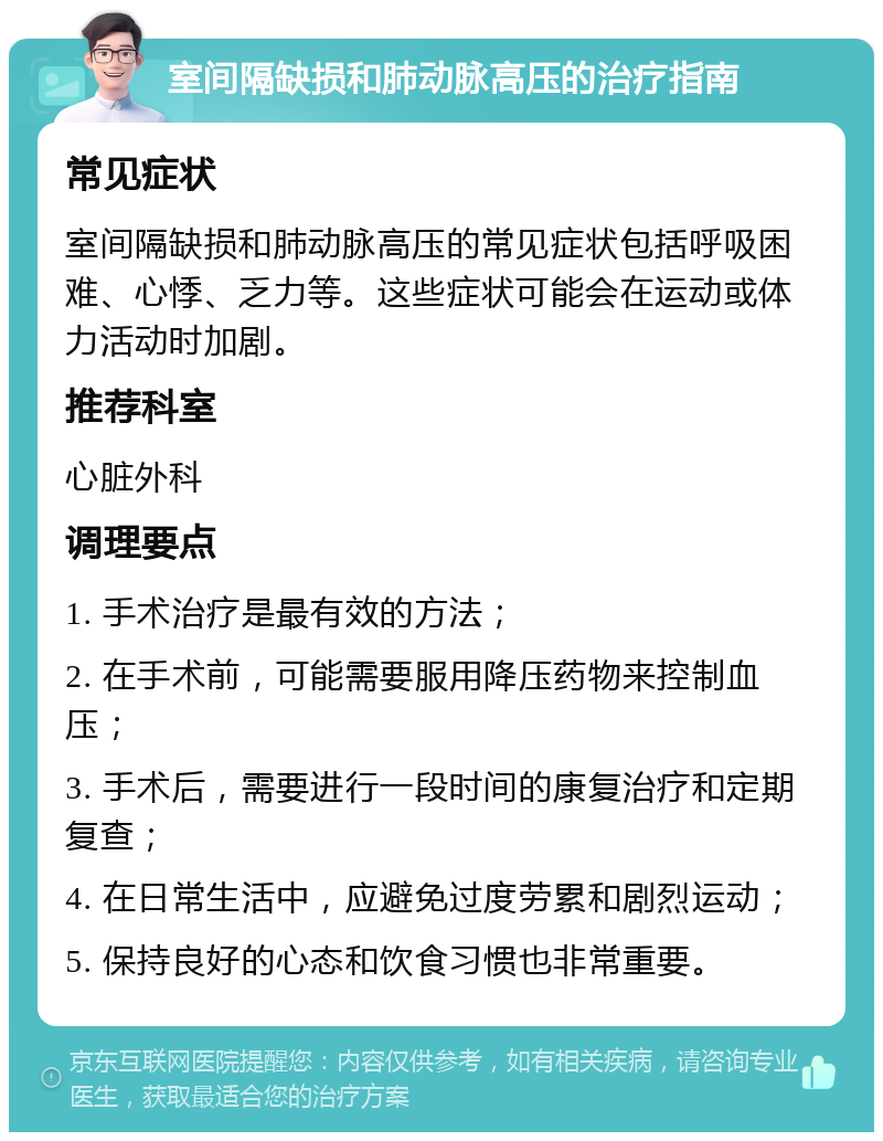 室间隔缺损和肺动脉高压的治疗指南 常见症状 室间隔缺损和肺动脉高压的常见症状包括呼吸困难、心悸、乏力等。这些症状可能会在运动或体力活动时加剧。 推荐科室 心脏外科 调理要点 1. 手术治疗是最有效的方法； 2. 在手术前，可能需要服用降压药物来控制血压； 3. 手术后，需要进行一段时间的康复治疗和定期复查； 4. 在日常生活中，应避免过度劳累和剧烈运动； 5. 保持良好的心态和饮食习惯也非常重要。