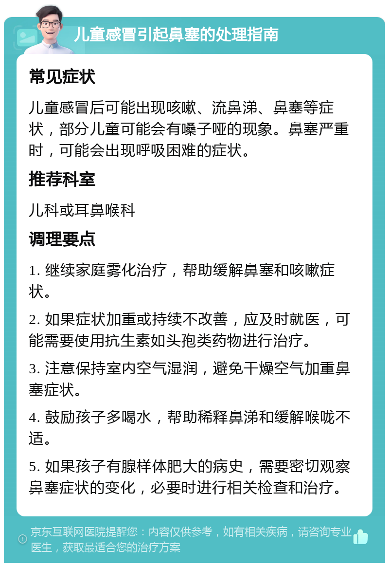 儿童感冒引起鼻塞的处理指南 常见症状 儿童感冒后可能出现咳嗽、流鼻涕、鼻塞等症状，部分儿童可能会有嗓子哑的现象。鼻塞严重时，可能会出现呼吸困难的症状。 推荐科室 儿科或耳鼻喉科 调理要点 1. 继续家庭雾化治疗，帮助缓解鼻塞和咳嗽症状。 2. 如果症状加重或持续不改善，应及时就医，可能需要使用抗生素如头孢类药物进行治疗。 3. 注意保持室内空气湿润，避免干燥空气加重鼻塞症状。 4. 鼓励孩子多喝水，帮助稀释鼻涕和缓解喉咙不适。 5. 如果孩子有腺样体肥大的病史，需要密切观察鼻塞症状的变化，必要时进行相关检查和治疗。