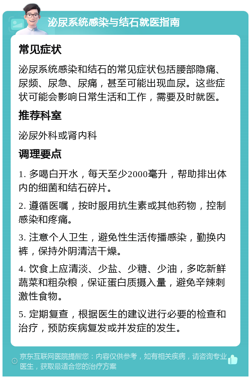 泌尿系统感染与结石就医指南 常见症状 泌尿系统感染和结石的常见症状包括腰部隐痛、尿频、尿急、尿痛，甚至可能出现血尿。这些症状可能会影响日常生活和工作，需要及时就医。 推荐科室 泌尿外科或肾内科 调理要点 1. 多喝白开水，每天至少2000毫升，帮助排出体内的细菌和结石碎片。 2. 遵循医嘱，按时服用抗生素或其他药物，控制感染和疼痛。 3. 注意个人卫生，避免性生活传播感染，勤换内裤，保持外阴清洁干燥。 4. 饮食上应清淡、少盐、少糖、少油，多吃新鲜蔬菜和粗杂粮，保证蛋白质摄入量，避免辛辣刺激性食物。 5. 定期复查，根据医生的建议进行必要的检查和治疗，预防疾病复发或并发症的发生。