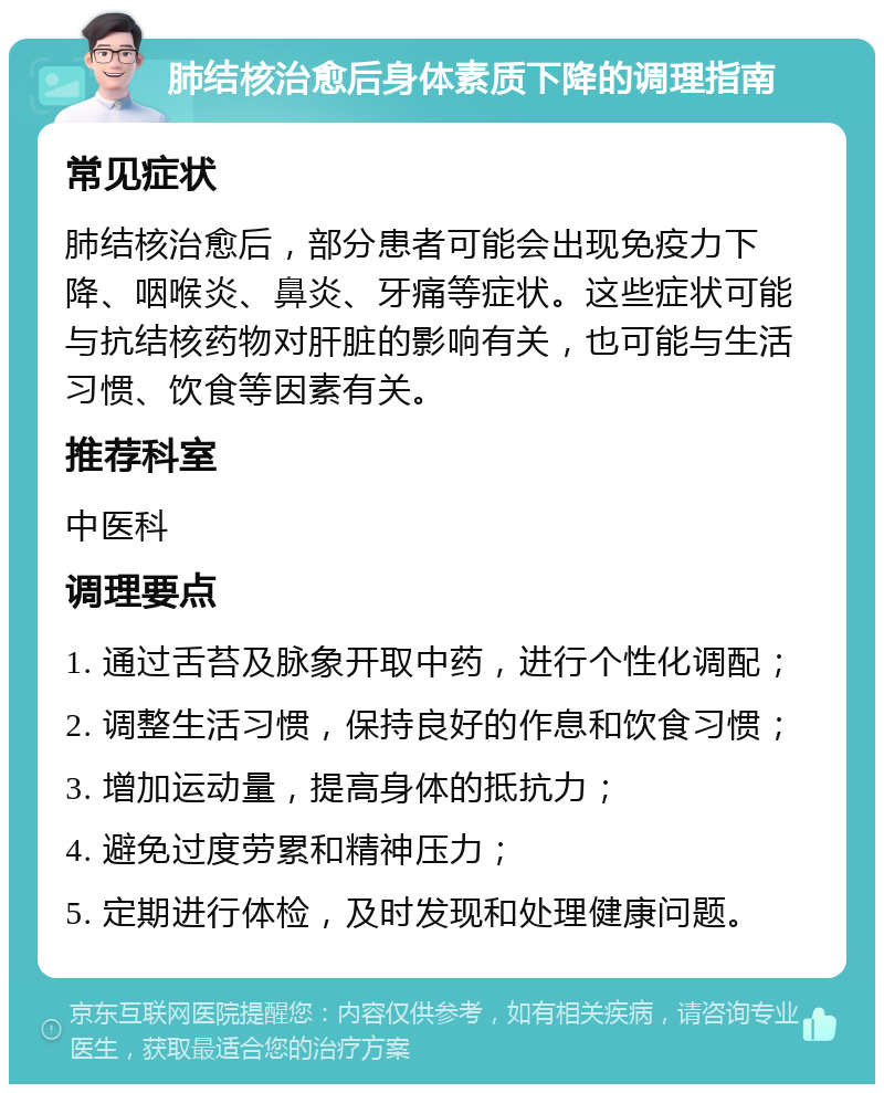 肺结核治愈后身体素质下降的调理指南 常见症状 肺结核治愈后，部分患者可能会出现免疫力下降、咽喉炎、鼻炎、牙痛等症状。这些症状可能与抗结核药物对肝脏的影响有关，也可能与生活习惯、饮食等因素有关。 推荐科室 中医科 调理要点 1. 通过舌苔及脉象开取中药，进行个性化调配； 2. 调整生活习惯，保持良好的作息和饮食习惯； 3. 增加运动量，提高身体的抵抗力； 4. 避免过度劳累和精神压力； 5. 定期进行体检，及时发现和处理健康问题。