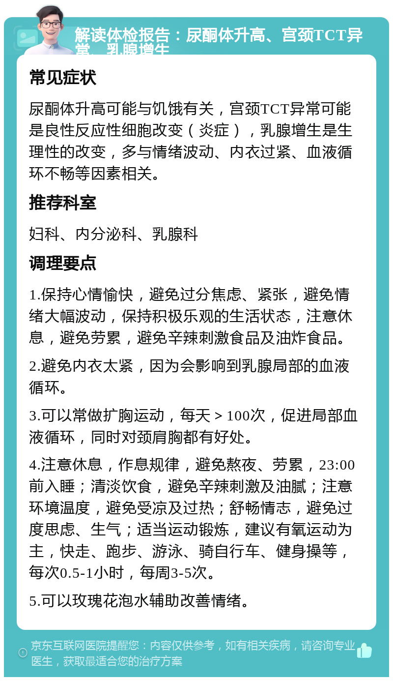 解读体检报告：尿酮体升高、宫颈TCT异常、乳腺增生 常见症状 尿酮体升高可能与饥饿有关，宫颈TCT异常可能是良性反应性细胞改变（炎症），乳腺增生是生理性的改变，多与情绪波动、内衣过紧、血液循环不畅等因素相关。 推荐科室 妇科、内分泌科、乳腺科 调理要点 1.保持心情愉快，避免过分焦虑、紧张，避免情绪大幅波动，保持积极乐观的生活状态，注意休息，避免劳累，避免辛辣刺激食品及油炸食品。 2.避免内衣太紧，因为会影响到乳腺局部的血液循环。 3.可以常做扩胸运动，每天＞100次，促进局部血液循环，同时对颈肩胸都有好处。 4.注意休息，作息规律，避免熬夜、劳累，23:00前入睡；清淡饮食，避免辛辣刺激及油腻；注意环境温度，避免受凉及过热；舒畅情志，避免过度思虑、生气；适当运动锻炼，建议有氧运动为主，快走、跑步、游泳、骑自行车、健身操等，每次0.5-1小时，每周3-5次。 5.可以玫瑰花泡水辅助改善情绪。