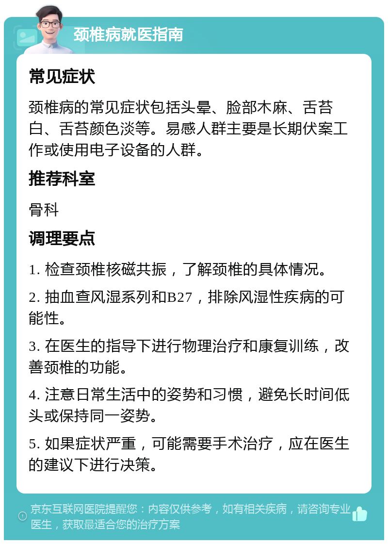 颈椎病就医指南 常见症状 颈椎病的常见症状包括头晕、脸部木麻、舌苔白、舌苔颜色淡等。易感人群主要是长期伏案工作或使用电子设备的人群。 推荐科室 骨科 调理要点 1. 检查颈椎核磁共振，了解颈椎的具体情况。 2. 抽血查风湿系列和B27，排除风湿性疾病的可能性。 3. 在医生的指导下进行物理治疗和康复训练，改善颈椎的功能。 4. 注意日常生活中的姿势和习惯，避免长时间低头或保持同一姿势。 5. 如果症状严重，可能需要手术治疗，应在医生的建议下进行决策。