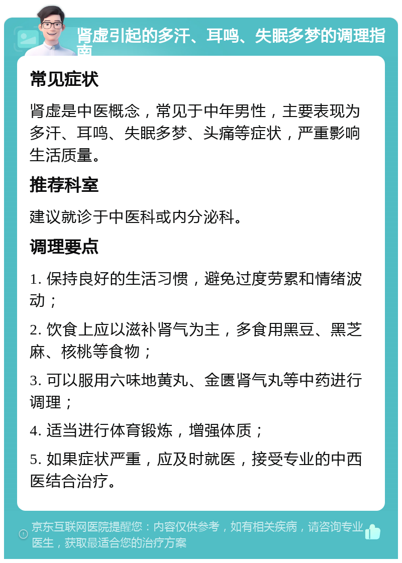 肾虚引起的多汗、耳鸣、失眠多梦的调理指南 常见症状 肾虚是中医概念，常见于中年男性，主要表现为多汗、耳鸣、失眠多梦、头痛等症状，严重影响生活质量。 推荐科室 建议就诊于中医科或内分泌科。 调理要点 1. 保持良好的生活习惯，避免过度劳累和情绪波动； 2. 饮食上应以滋补肾气为主，多食用黑豆、黑芝麻、核桃等食物； 3. 可以服用六味地黄丸、金匮肾气丸等中药进行调理； 4. 适当进行体育锻炼，增强体质； 5. 如果症状严重，应及时就医，接受专业的中西医结合治疗。