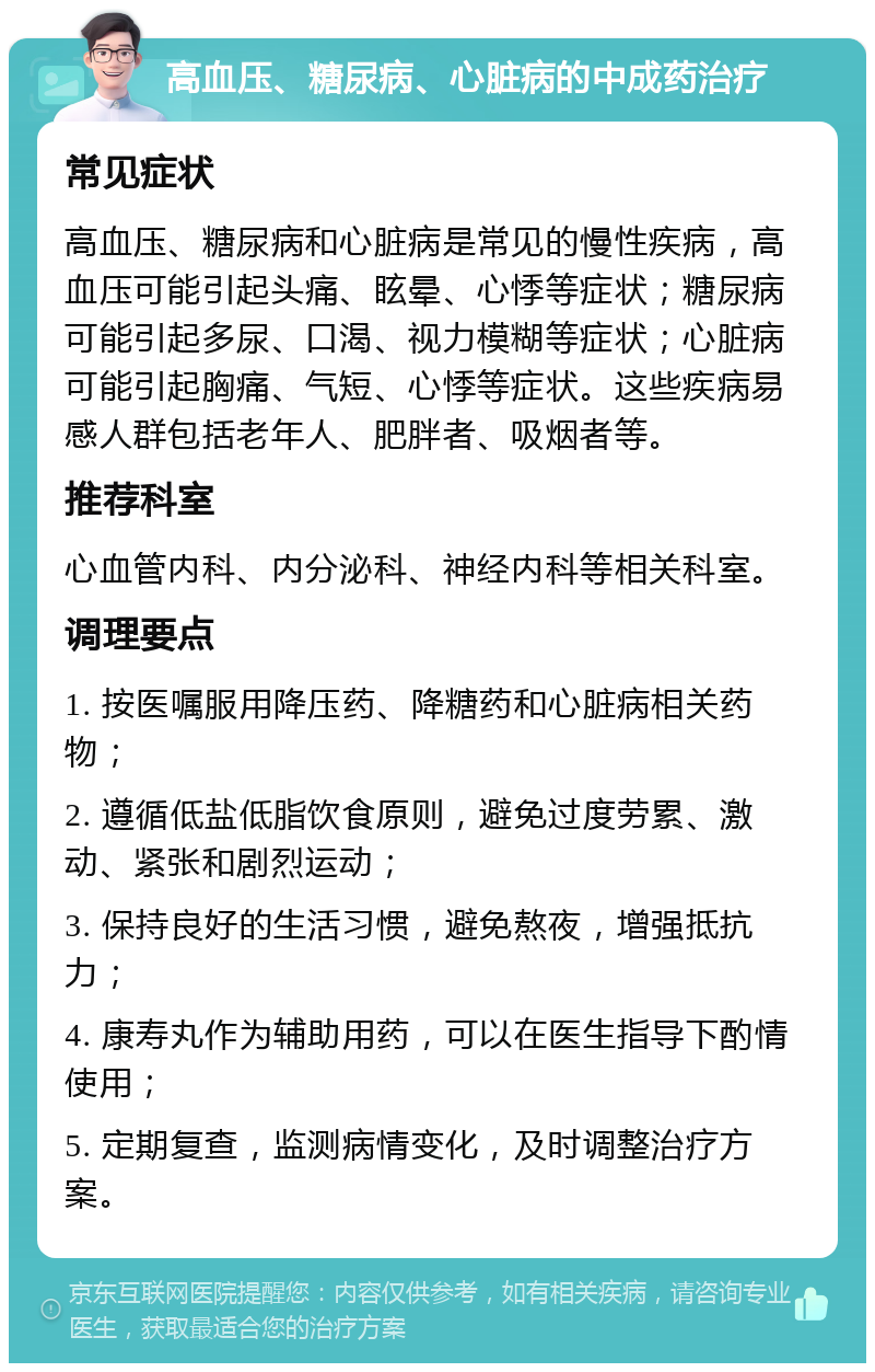 高血压、糖尿病、心脏病的中成药治疗 常见症状 高血压、糖尿病和心脏病是常见的慢性疾病，高血压可能引起头痛、眩晕、心悸等症状；糖尿病可能引起多尿、口渴、视力模糊等症状；心脏病可能引起胸痛、气短、心悸等症状。这些疾病易感人群包括老年人、肥胖者、吸烟者等。 推荐科室 心血管内科、内分泌科、神经内科等相关科室。 调理要点 1. 按医嘱服用降压药、降糖药和心脏病相关药物； 2. 遵循低盐低脂饮食原则，避免过度劳累、激动、紧张和剧烈运动； 3. 保持良好的生活习惯，避免熬夜，增强抵抗力； 4. 康寿丸作为辅助用药，可以在医生指导下酌情使用； 5. 定期复查，监测病情变化，及时调整治疗方案。