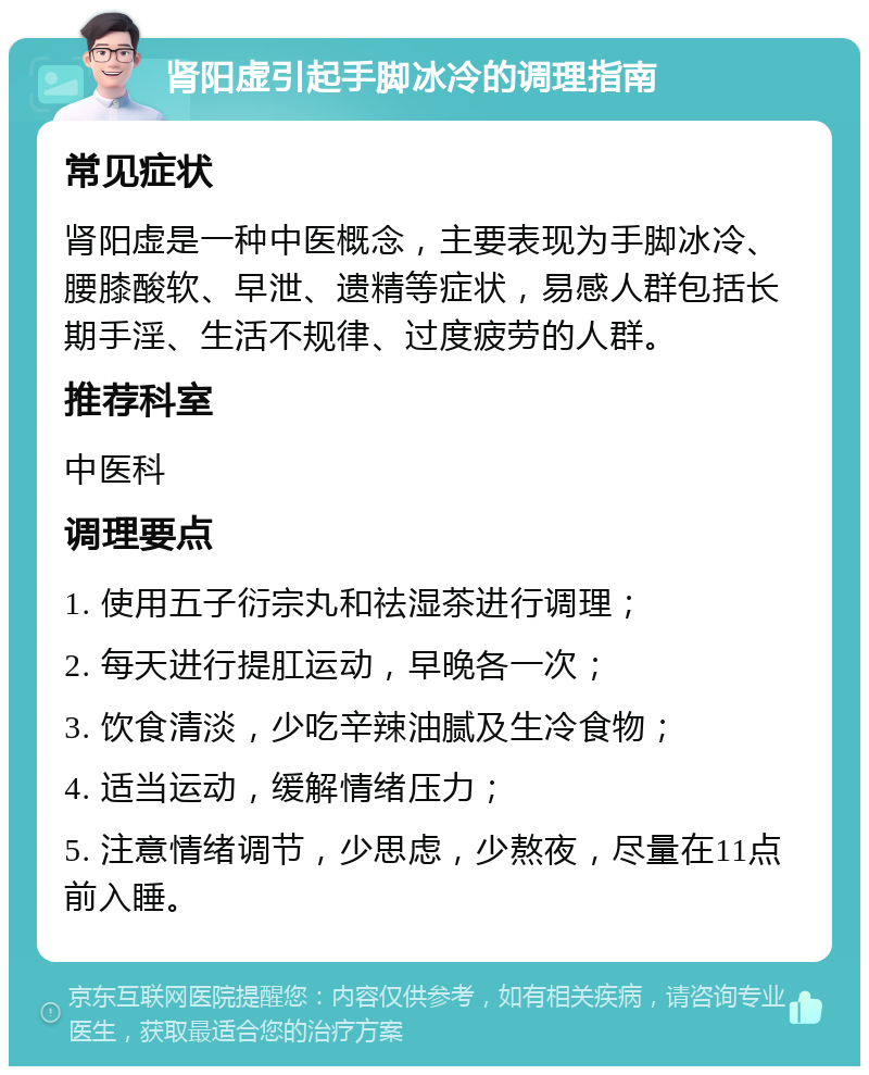 肾阳虚引起手脚冰冷的调理指南 常见症状 肾阳虚是一种中医概念，主要表现为手脚冰冷、腰膝酸软、早泄、遗精等症状，易感人群包括长期手淫、生活不规律、过度疲劳的人群。 推荐科室 中医科 调理要点 1. 使用五子衍宗丸和祛湿茶进行调理； 2. 每天进行提肛运动，早晚各一次； 3. 饮食清淡，少吃辛辣油腻及生冷食物； 4. 适当运动，缓解情绪压力； 5. 注意情绪调节，少思虑，少熬夜，尽量在11点前入睡。