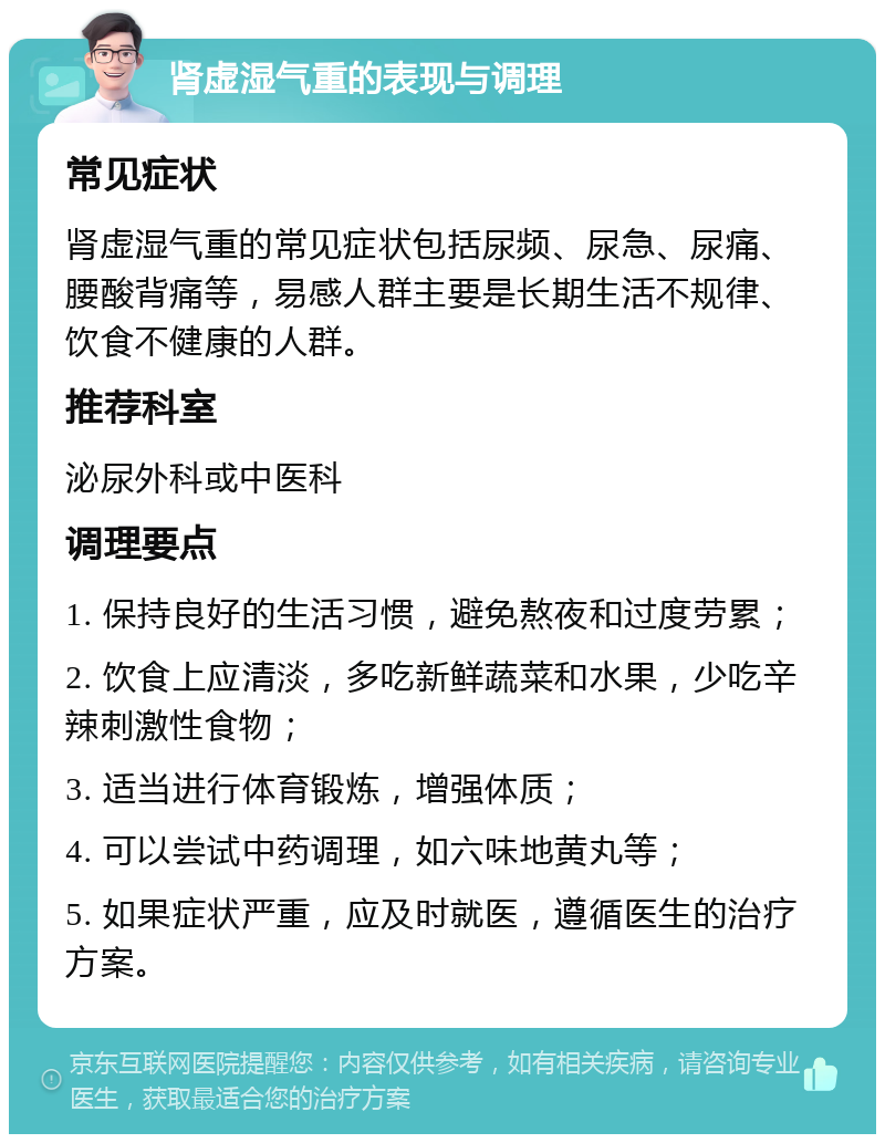 肾虚湿气重的表现与调理 常见症状 肾虚湿气重的常见症状包括尿频、尿急、尿痛、腰酸背痛等，易感人群主要是长期生活不规律、饮食不健康的人群。 推荐科室 泌尿外科或中医科 调理要点 1. 保持良好的生活习惯，避免熬夜和过度劳累； 2. 饮食上应清淡，多吃新鲜蔬菜和水果，少吃辛辣刺激性食物； 3. 适当进行体育锻炼，增强体质； 4. 可以尝试中药调理，如六味地黄丸等； 5. 如果症状严重，应及时就医，遵循医生的治疗方案。