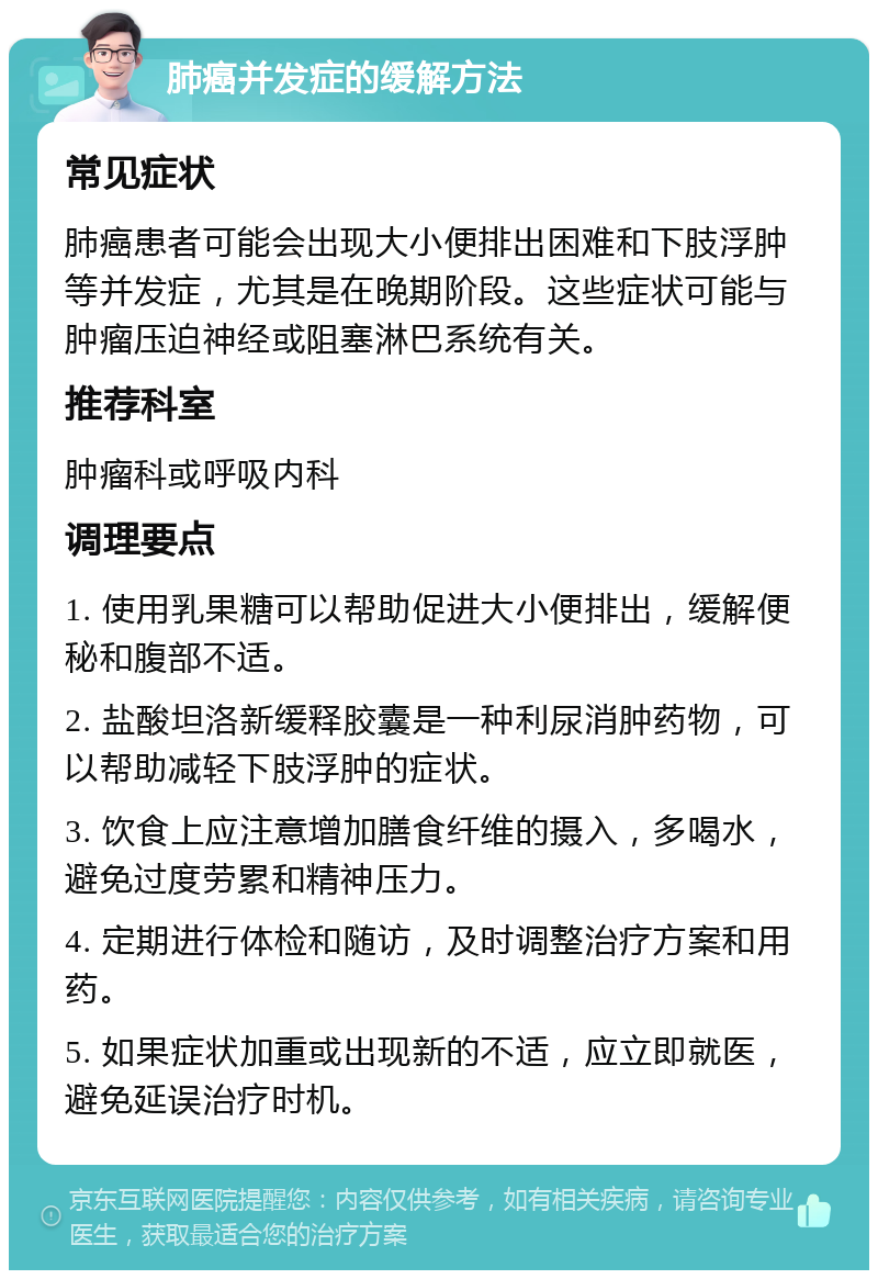 肺癌并发症的缓解方法 常见症状 肺癌患者可能会出现大小便排出困难和下肢浮肿等并发症，尤其是在晚期阶段。这些症状可能与肿瘤压迫神经或阻塞淋巴系统有关。 推荐科室 肿瘤科或呼吸内科 调理要点 1. 使用乳果糖可以帮助促进大小便排出，缓解便秘和腹部不适。 2. 盐酸坦洛新缓释胶囊是一种利尿消肿药物，可以帮助减轻下肢浮肿的症状。 3. 饮食上应注意增加膳食纤维的摄入，多喝水，避免过度劳累和精神压力。 4. 定期进行体检和随访，及时调整治疗方案和用药。 5. 如果症状加重或出现新的不适，应立即就医，避免延误治疗时机。