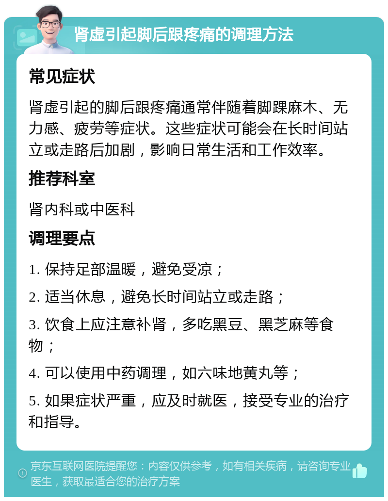 肾虚引起脚后跟疼痛的调理方法 常见症状 肾虚引起的脚后跟疼痛通常伴随着脚踝麻木、无力感、疲劳等症状。这些症状可能会在长时间站立或走路后加剧，影响日常生活和工作效率。 推荐科室 肾内科或中医科 调理要点 1. 保持足部温暖，避免受凉； 2. 适当休息，避免长时间站立或走路； 3. 饮食上应注意补肾，多吃黑豆、黑芝麻等食物； 4. 可以使用中药调理，如六味地黄丸等； 5. 如果症状严重，应及时就医，接受专业的治疗和指导。