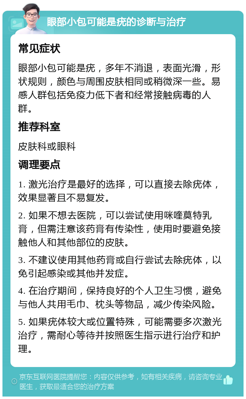 眼部小包可能是疣的诊断与治疗 常见症状 眼部小包可能是疣，多年不消退，表面光滑，形状规则，颜色与周围皮肤相同或稍微深一些。易感人群包括免疫力低下者和经常接触病毒的人群。 推荐科室 皮肤科或眼科 调理要点 1. 激光治疗是最好的选择，可以直接去除疣体，效果显著且不易复发。 2. 如果不想去医院，可以尝试使用咪喹莫特乳膏，但需注意该药膏有传染性，使用时要避免接触他人和其他部位的皮肤。 3. 不建议使用其他药膏或自行尝试去除疣体，以免引起感染或其他并发症。 4. 在治疗期间，保持良好的个人卫生习惯，避免与他人共用毛巾、枕头等物品，减少传染风险。 5. 如果疣体较大或位置特殊，可能需要多次激光治疗，需耐心等待并按照医生指示进行治疗和护理。