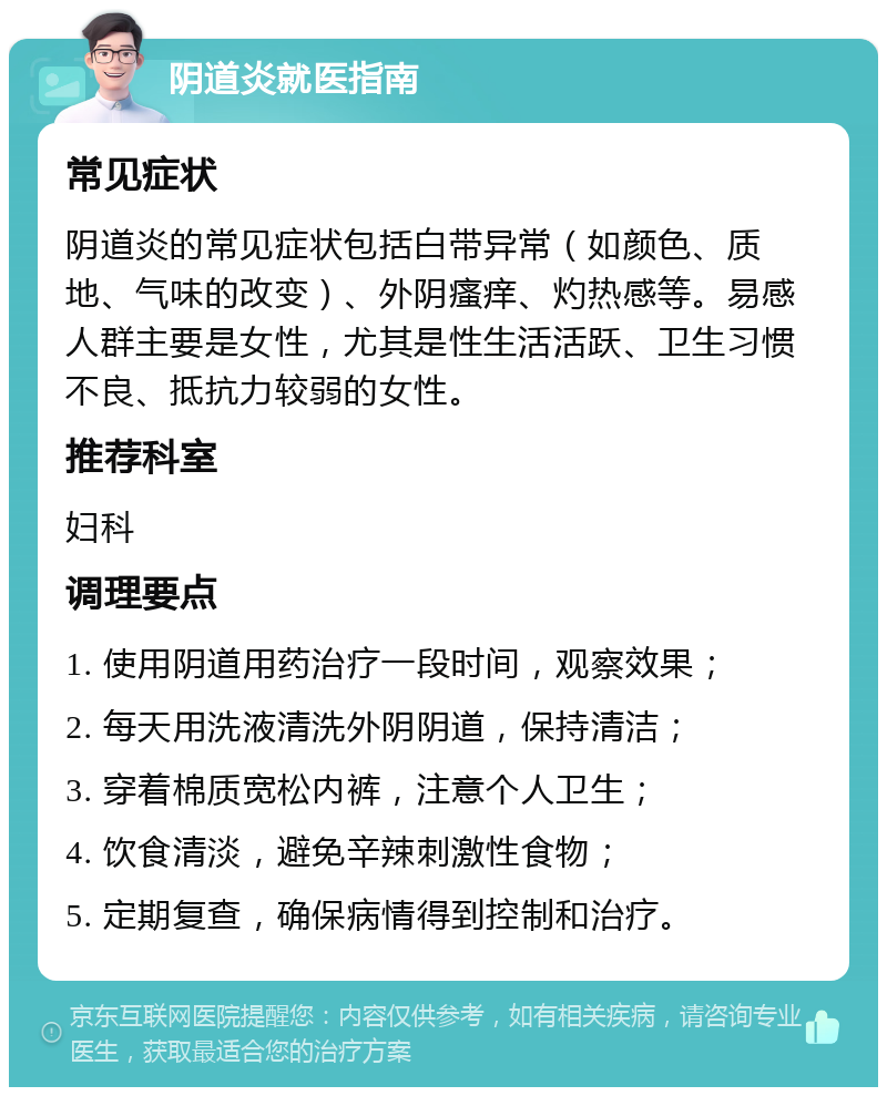 阴道炎就医指南 常见症状 阴道炎的常见症状包括白带异常（如颜色、质地、气味的改变）、外阴瘙痒、灼热感等。易感人群主要是女性，尤其是性生活活跃、卫生习惯不良、抵抗力较弱的女性。 推荐科室 妇科 调理要点 1. 使用阴道用药治疗一段时间，观察效果； 2. 每天用洗液清洗外阴阴道，保持清洁； 3. 穿着棉质宽松内裤，注意个人卫生； 4. 饮食清淡，避免辛辣刺激性食物； 5. 定期复查，确保病情得到控制和治疗。