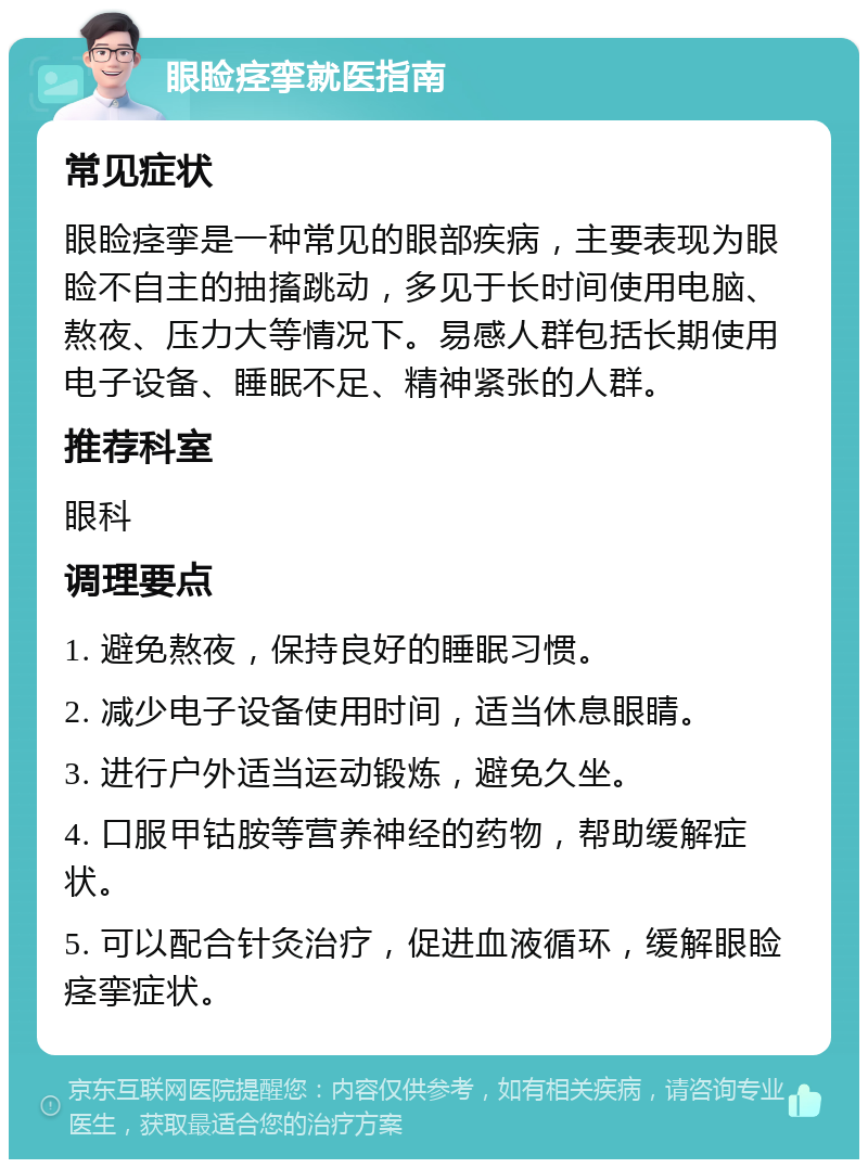 眼睑痉挛就医指南 常见症状 眼睑痉挛是一种常见的眼部疾病，主要表现为眼睑不自主的抽搐跳动，多见于长时间使用电脑、熬夜、压力大等情况下。易感人群包括长期使用电子设备、睡眠不足、精神紧张的人群。 推荐科室 眼科 调理要点 1. 避免熬夜，保持良好的睡眠习惯。 2. 减少电子设备使用时间，适当休息眼睛。 3. 进行户外适当运动锻炼，避免久坐。 4. 口服甲钴胺等营养神经的药物，帮助缓解症状。 5. 可以配合针灸治疗，促进血液循环，缓解眼睑痉挛症状。