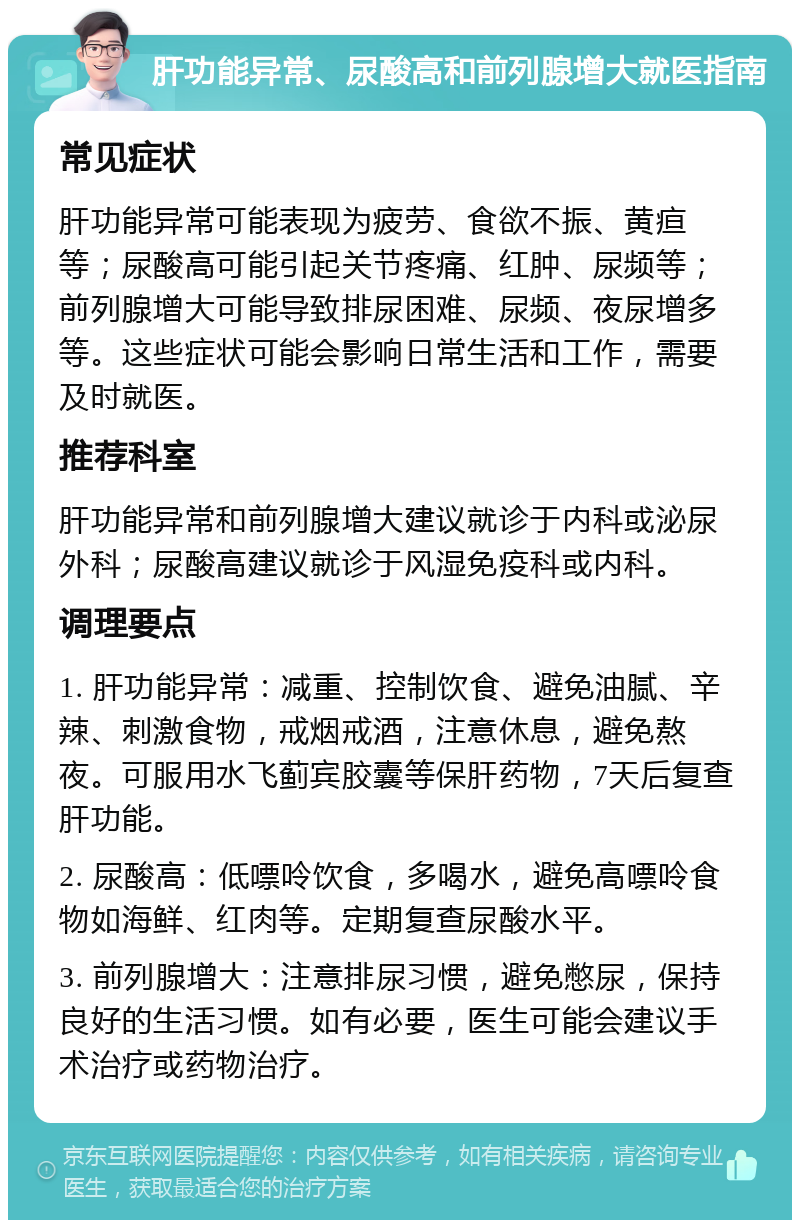 肝功能异常、尿酸高和前列腺增大就医指南 常见症状 肝功能异常可能表现为疲劳、食欲不振、黄疸等；尿酸高可能引起关节疼痛、红肿、尿频等；前列腺增大可能导致排尿困难、尿频、夜尿增多等。这些症状可能会影响日常生活和工作，需要及时就医。 推荐科室 肝功能异常和前列腺增大建议就诊于内科或泌尿外科；尿酸高建议就诊于风湿免疫科或内科。 调理要点 1. 肝功能异常：减重、控制饮食、避免油腻、辛辣、刺激食物，戒烟戒酒，注意休息，避免熬夜。可服用水飞蓟宾胶囊等保肝药物，7天后复查肝功能。 2. 尿酸高：低嘌呤饮食，多喝水，避免高嘌呤食物如海鲜、红肉等。定期复查尿酸水平。 3. 前列腺增大：注意排尿习惯，避免憋尿，保持良好的生活习惯。如有必要，医生可能会建议手术治疗或药物治疗。