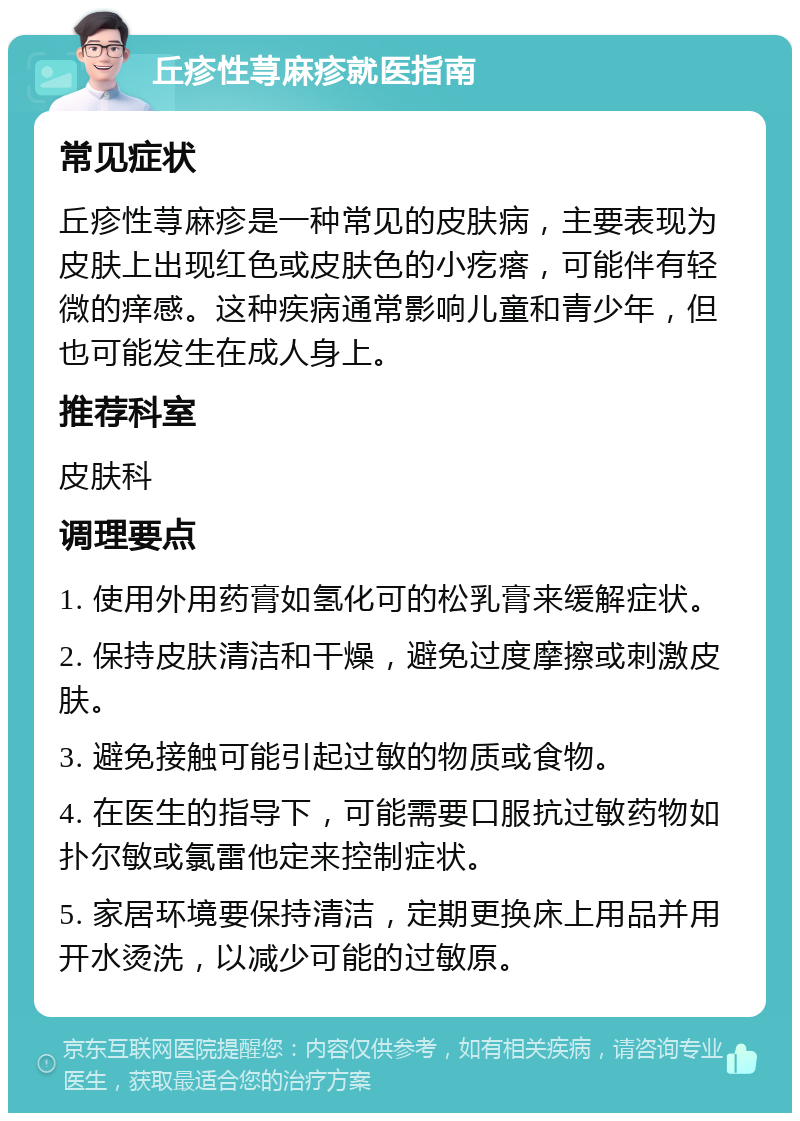 丘疹性荨麻疹就医指南 常见症状 丘疹性荨麻疹是一种常见的皮肤病，主要表现为皮肤上出现红色或皮肤色的小疙瘩，可能伴有轻微的痒感。这种疾病通常影响儿童和青少年，但也可能发生在成人身上。 推荐科室 皮肤科 调理要点 1. 使用外用药膏如氢化可的松乳膏来缓解症状。 2. 保持皮肤清洁和干燥，避免过度摩擦或刺激皮肤。 3. 避免接触可能引起过敏的物质或食物。 4. 在医生的指导下，可能需要口服抗过敏药物如扑尔敏或氯雷他定来控制症状。 5. 家居环境要保持清洁，定期更换床上用品并用开水烫洗，以减少可能的过敏原。